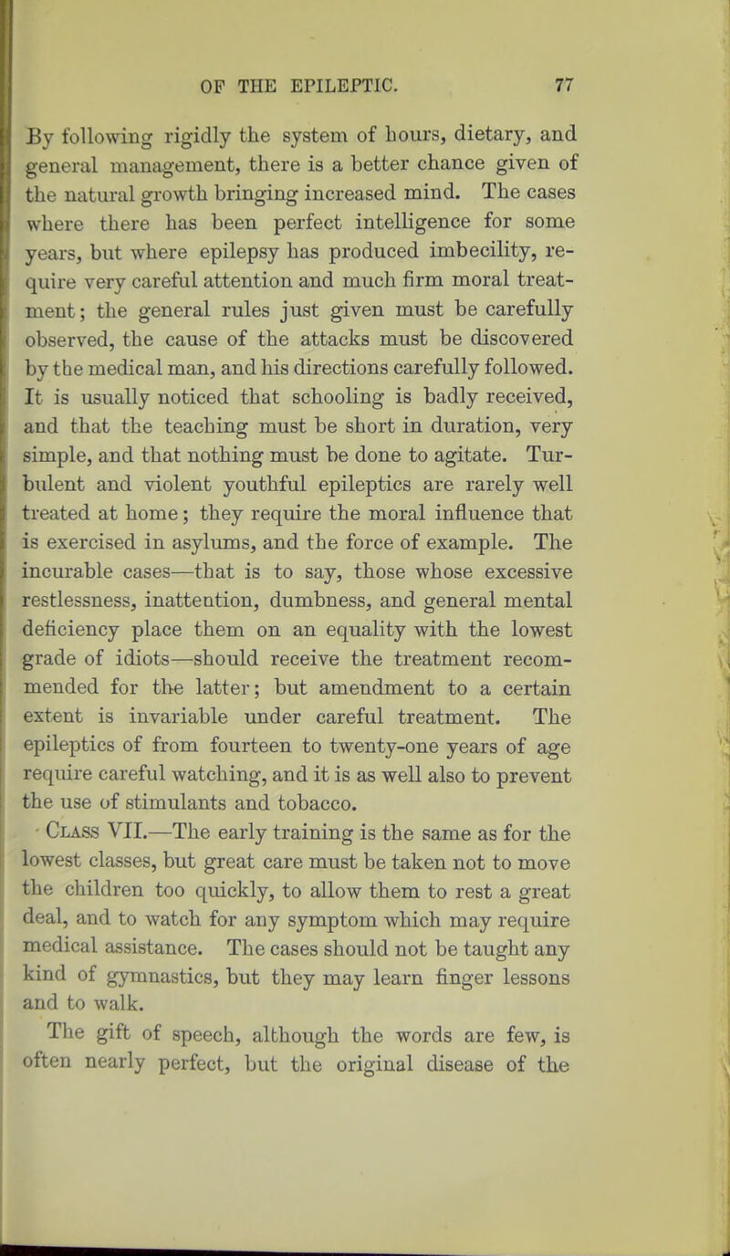 By following rigidly the system of hours, dietary, and general management, there is a better chance given of the natm-al growth bringing increased mind. The cases where there has been perfect intelligence for some years, but where epilepsy has produced imbecility, re- quire very careful attention and much firm moral treat- ment; the general rules just given must be carefully observed, the cause of the attacks must be discovered by the medical man, and his directions carefully followed. It is usually noticed that schooling is badly received, and that the teaching must be short in duration, very simple, and that nothing must be done to agitate. Tur- biilent and violent youthful epileptics are rarely well treated at home; they require the moral influence that is exercised in asylums, and the force of example. The incurable cases—that is to say, those whose excessive restlessness, inattention, dumbness, and general mental deficiency place them on an equality with the lowest grade of idiots—should receive the treatment recom- mended for tl^e latter; but amendment to a certain extent is invariable under careful treatment. The epileptics of from fourteen to twenty-one years of age require careful watching, and it is as well also to prevent the use of stimulants and tobacco. • Class VII.—The early training is the same as for the lowest classes, but great care must be taken not to move the children too quickly, to allow them to rest a great deal, and to watch for any symptom which may require medical assistance. The cases should not be taught any kind of gymnastics, but they may learn finger lessons and to walk. The gift of speech, although the words are few, is often nearly perfect, but the original disease of the