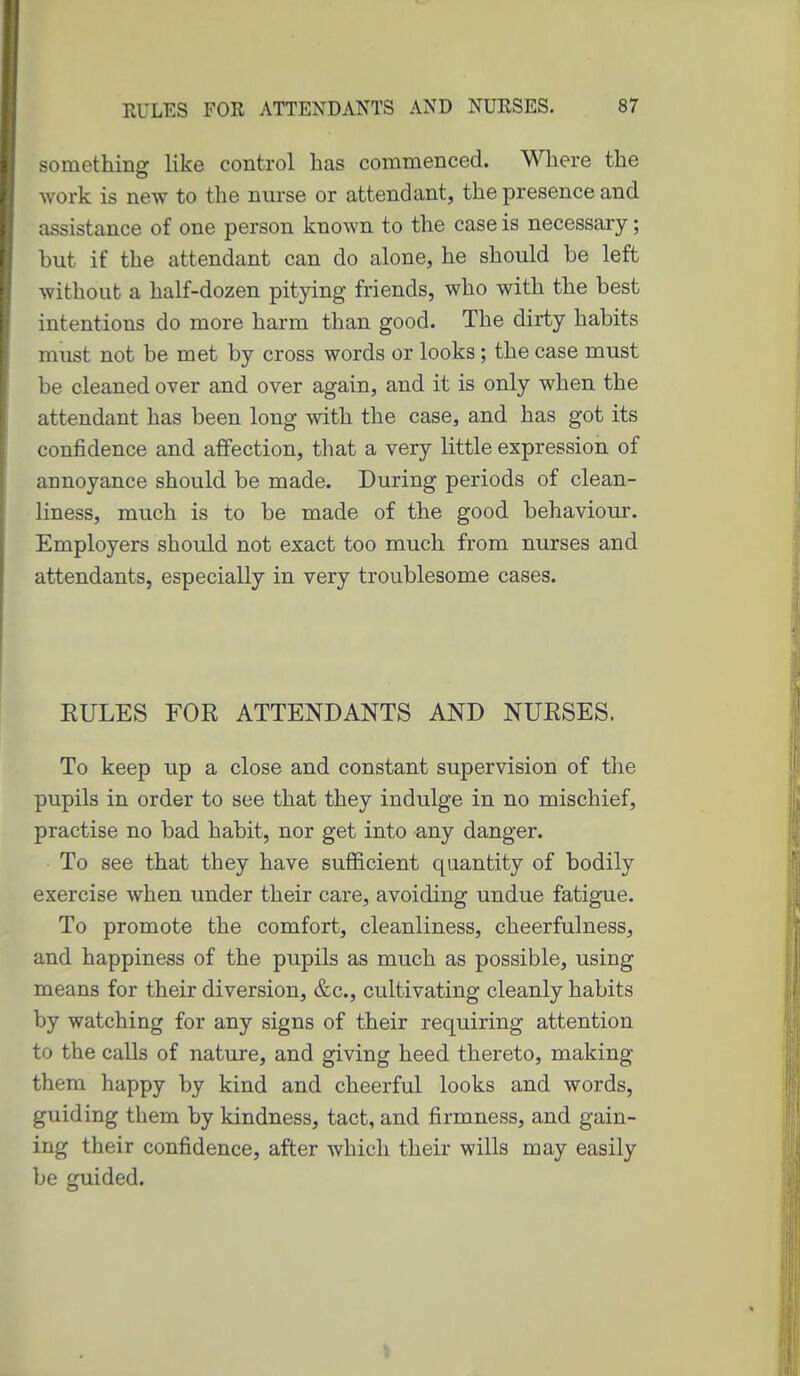 something like control has commenced. Wliere the work is new to the nurse or attendant, the presence and assistance of one person known to the case is necessary; but if the attendant can do alone, he should be left without a half-dozen pitying friends, who with the best intentions do more harm than good. The dirty habits must not be met by cross words or looks; the case must be cleaned over and over again, and it is only when the attendant has been long with the case, and has got its confidence and affection, that a very little expression of annoyance should be made. During periods of clean- liness, much is to be made of the good behaviour. Employers should not exact too much from nurses and attendants, especially in very troublesome cases. EULES FOR ATTENDANTS AND NURSES. To keep up a close and constant supervision of the pupils in order to see that they indulge in no mischief, practise no bad habit, nor get into any danger. To see that they have sufficient quantity of bodily exercise when under their care, avoiding undue fatigue. To promote the comfort, cleanliness, cheerfulness, and happiness of the pupils as much as possible, using means for their diversion, &c., cultivating cleanly habits by watching for any signs of their requiring attention to the calls of nature, and giving heed thereto, making them happy by kind and cheerful looks and words, guiding them by kindness, tact, and firmness, and gain- ing their confidence, after which their wills may easily be guided.