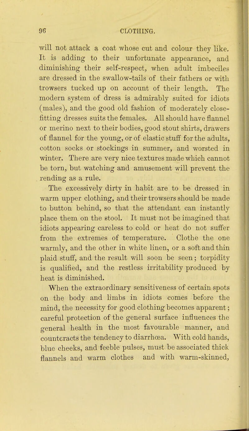 •will not attack a coat whose cut and colour they like. It is adding to their unfortunate appearance, and diminishing their self-respect, when adult imbeciles are dressed in the swallow-tails of their fathers or with trowsers tucked up on account of their length. The modern system of dress is admirably suited for idiots (males), and the good old fashion of moderately close- fitting dresses suits the females. All should have flannel or merino next to their bodies, good stout shirts, drawers of flannel for the young, or of elastic stuS' for the adults, cotton socks or stockings in summer, and worsted in winter. There are very nice textures made which cannot be torn, but watching and amusement will prevent the rending as a rule. The excessively dirty in habit are to be dressed in warm upper clothing, and their trowsers should be made to button behind, so that the attendant can instantly place them on the stool. It must not be imagined that idiots appearing careless to cold or heat do not suffer from the extremes of temperature. Clothe the one warmly, and the other in white linen, or a soft and thin plaid stuff, and the result will soon be seen; torpidity is qualified, and the restless irritability produced by heat is diminished. When the extraordinary sensitiveness of certain spots on the body and limbs in idiots comes before the mind, the necessity for good clothing becomes apparent; careful protection of the general surface influences the general health in the most favourable manner, and counteracts the tendency to diarrhoea. With cold hands, blue cheeks, and feeble pulses, must be associated thick flannels and warm clothes and with warm-skinned.