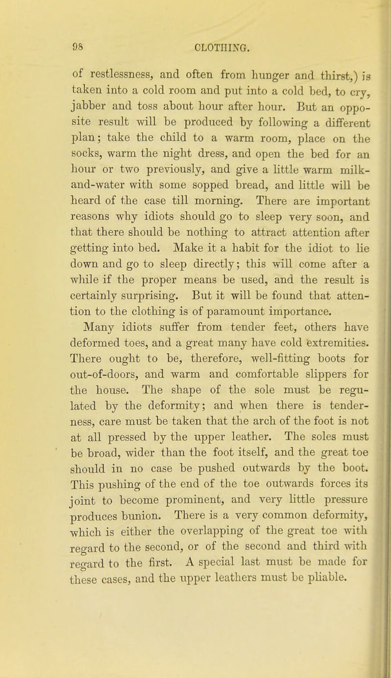 of restlessness, and often from hunger and thirst,) is taken into a cold room and put into a cold bed, to cry, jabber and toss about hour after hour. But an oppo- site result will be produced by following a different plan; take the child to a warm room, place on the socks, warm the night dress, and open the bed for an liour or two previously, and give a little warm milk- and-water with some sopped bread, and little will be heard of the case till morning. There are important reasons why idiots should go to sleep very soon, and that there should be nothing to attract attention after getting into bed. Make it a habit for the idiot to lie down and go to sleep directly; this will come after a while if the proper means be used, and the result is certainly surprising. But it will be found that atten- tion to the clothing is of paramount importance. Many idiots suffer from tender feet, others have deformed toes, and a great many have cold (extremities. There ought to be, therefore, well-fitting boots for out-of-doors, and warm and comfortable slippers for the house. The shape of the sole must be regu- lated by the deformity; and when there is tender- ness, care must be taken that the arch of the foot is not at all pressed by the upper leather. The soles must be broad, wider than the foot itself, and the great toe should in no case be pushed outwards by the boot. This pushing of the end of the toe outwards forces its joint to become prominent, and very little pressure produces bunion. There is a very common deformity, which is either the overlapping of the great toe with regard to the second, or of the second and third with regard to the first. A special last must be made for these cases, and the upper leathers must be pliable.