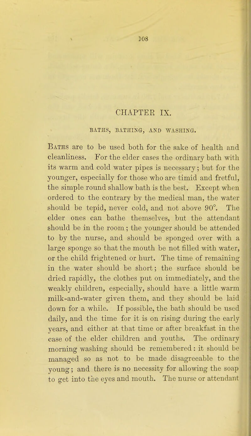 \ ]08 CHAPTER IX. BATHS, BATHING, AND TVASHINa. Baths are to be used both for the sake of health and cleanliness. For the elder cases the ordinary bath with its warm and cold water pipes is necessary; but for the younger, especially for those who are timid and fretful, the simple round shallow bath is the best. Except when ordered to the contrary by the medical man, the water should be tepid, never cold, and not above 90°. The elder ones can bathe themselves, but the attendant should be in the room; the younger should be attended to by the nurse, and should be sponged over with a large sponge so that the mouth be not filled with water, or the child frightened or hurt. The time of remaining in the water should be short; the surface should be dried rapidly, the clothes put on immediately, and the weakly children, especially, should have a little warm milk-and-water given them, and they should be laid down for a while. If possible, the bath should be used daily, and the time for it is on rising during the early years, and either at that time or after breakfast in the case of the elder children and youths. The ordinary morning washing should be remembered: it should be managed so as not to be made disagreeable to the young; and there is no necessity for allomng the soap to get into the eyes and mouth. The nurse or attendant