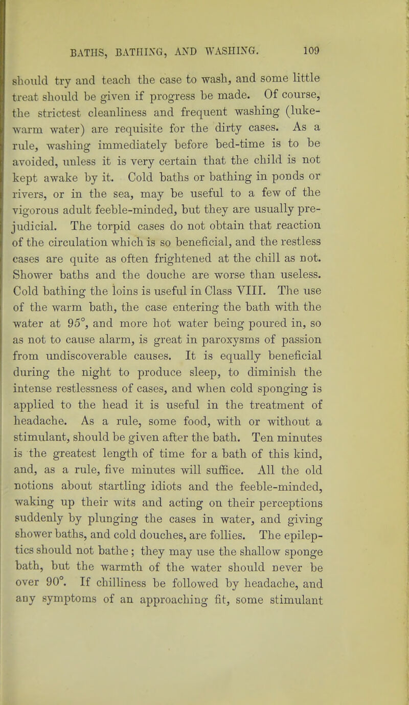 should try and teach the case to wash, and some little treat should be given if progress be made. Of course, the strictest cleanliness and frequent washing (luke- warm water) are requisite for the dirty cases. As a rule, washing immediately before bed-time is to be avoided, unless it is very certain that the child is not kept awake by it. Cold baths or bathing in ponds or rivers, or in the sea, may be useful to a few of the vigorous adult feeble-minded, but they are usually pre- judicial. The torpid cases do not obtain that reaction of the circulation which is so beneficial, and the restless cases are quite as often frightened at the chill as not. Shower baths and the douche are worse than useless. Cold bathing the loins is useful in Class VIII. The use of the warm bath, the case entering the bath with the water at 95°, and more hot water being poured in, so as not to cause alarm, is great in paroxysms of passion from undiscoverable causes. It is equally beneficial during the night to produce sleep, to diminish the intense restlessness of cases, and when cold sponging is applied to the head it is useful in the treatment of headache. As a rule, some food, with or without a stimulant, should be given after the bath. Ten minutes is the greatest length of time for a bath of this kind, and, as a rule, five minutes will suffice. All the old notions about startling idiots and the feeble-minded, waking up their wits and acting on their perceptions suddenly by plunging the cases in water, and giving shower baths, and cold douches, are follies. The epilep- tics should not bathe; they may use the shallow sponge bath, but the warmth of the water should never be over 90°. If chilliness be followed by headache, and any symptoms of an approaching fit, some stimulant