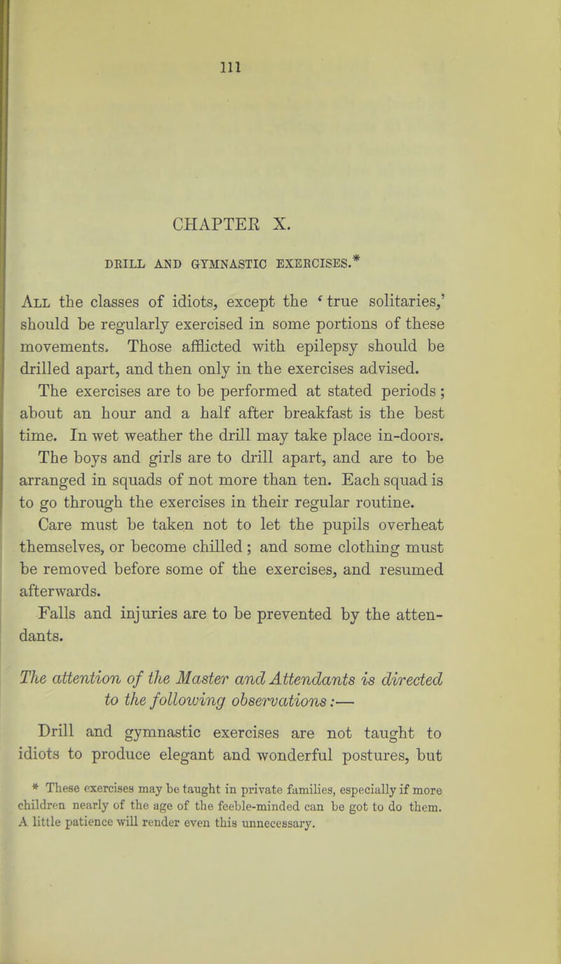 CHAPTER X. DRILL AND GYMNASTIC EXERCISES.* All the classes of idiots, except the * true solitaries,' should be regularly exercised in some portions of these movements. Those afflicted with epilepsy should be drilled apart, and then only in the exercises advised. The exercises are to be performed at stated periods; about an hour and a half after breakfast is the best time. In wet weather the drill may take place in-doors. The boys and girls are to drill apart, and are to be arranged in squads of not more than ten. Each squad is to go through the exercises in their regular routine. Care must be taken not to let the pupils overheat themselves, or become chilled ; and some clothing must be removed before some of the exercises, and resumed afterwards. Falls and injuries are to be prevented by the atten- dants. The attention of the Master and Attendants is directed to the folloiuing observations:— Drill and gymnastic exercises are not taught to idiots to produce elegant and wonderful postures, but * These exercises may be taught in private families, especially if more children nearly of the age of the feeble-minded can be got to do them. A little patience will render even this unnecessary.