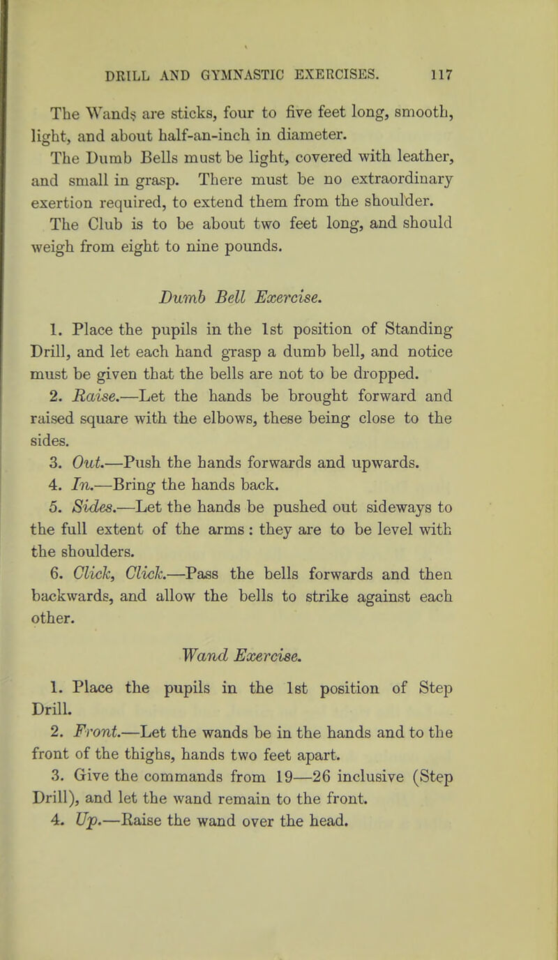 The Wand? are sticks, four to five feet long, smooth, licrht, and about half-an-inch in diameter. The Dumb Bells must be light, covered with leather, and small in grasp. There must be no extraordinary exertion required, to extend them from the shoulder. The Club is to be about two feet long, and should weigh from eight to nine pounds. Dumb Bell Exercise. 1. Place the pupils in the 1st position of Standing Drill, and let each hand grasp a dumb bell, and notice must be given that the bells are not to be dropped. 2. Raise.—Let the hands be brought forward and raised square with the elbows, these being close to the sides. 3. Out.—Push the hands forwards and upwards. 4. In.—Bring the hands back. 5. Sides.—Let the hands be pushed out sideways to the full extent of the arms: they are to be level with the shoulders. 6. Glickf Click.—Pass the bells forwards and then backwards, and allow the bells to strike against each other. Wand Exercise. 1. Place the pupils in the 1st position of Step Drill. 2. Front.—Let the wands be in the hands and to the front of the thighs, hands two feet apart. 3. Give the commands from 19—26 inclusive (Step Drill), and let the wand remain to the front. 4. Up.—Eaise the wand over the head.
