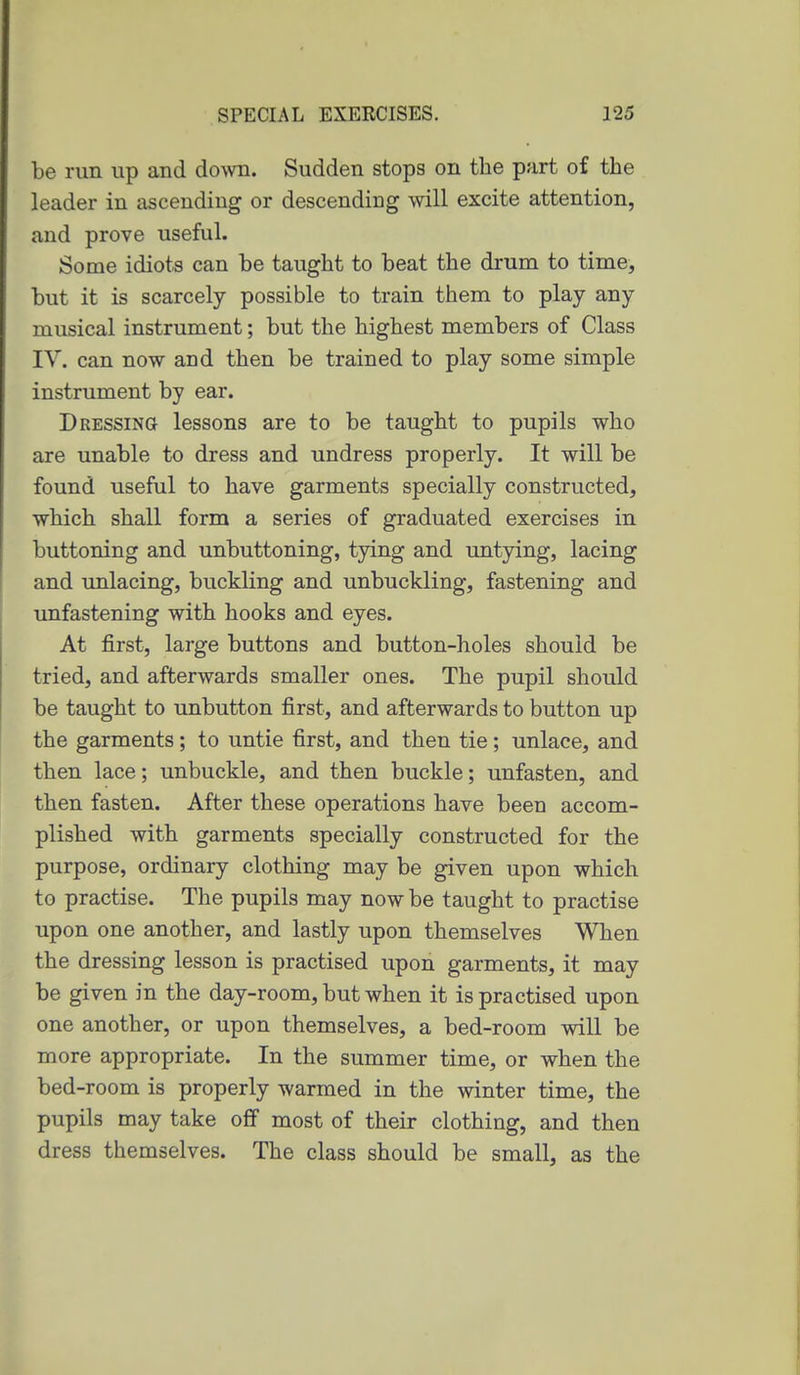 be run up and down. Sudden stops on the part of the leader in ascending or descending will excite attention, and prove useful. Some idiots can be taught to beat the drum to time, but it is scarcely possible to train them to play any musical instrument; but the highest members of Class IV. can now and then be trained to play some simple instrument by ear. Dressing lessons are to be taught to pupils who are unable to dress and undress properly. It will be found useful to have garments specially constructed, which shall form a series of graduated exercises in buttoning and unbuttoning, tying and untying, lacing and unlacing, buckling and unbuckling, fastening and unfastening with hooks and eyes. At first, large buttons and button-holes should be tried, and afterwards smaller ones. The pupil should be taught to unbutton first, and afterwards to button up the garments; to untie first, and then tie; unlace, and then lace; unbuckle, and then buckle; unfasten, and then fasten. After these operations have been accom- plished with garments specially constructed for the purpose, ordinary clothing may be given upon which to practise. The pupils may now be taught to practise upon one another, and lastly upon themselves When the dressing lesson is practised upon garments, it may be given in the day-room, but when it is practised upon one another, or upon themselves, a bed-room will be more appropriate. In the summer time, or when the bed-room is properly warmed in the winter time, the pupils may take off most of their clothing, and then dress themselves. The class should be small, as the