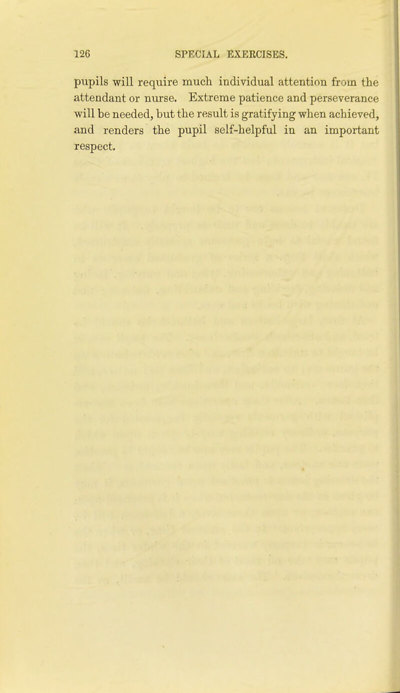 pupils will require much individual attention from the attendant or nurse. Extreme patience and perseverance will be needed, but the result is gratifying when achieved, and renders the pupil self-helpful in an important respect.