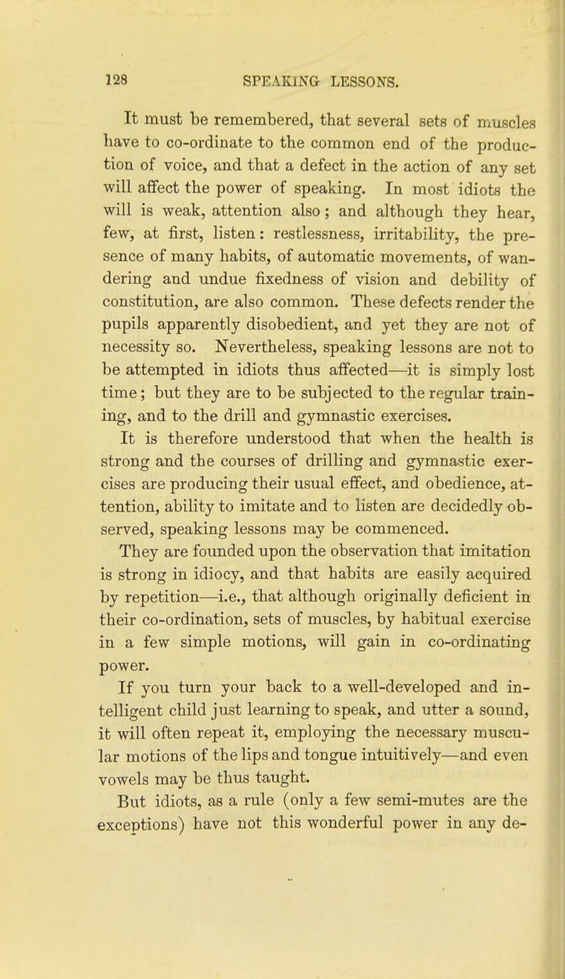 It must be remembered, that several sets of inuscles have to co-ordinate to the common end of the produc- tion of voice, and that a defect in the action of any set will affect the power of speaking. In most idiots the will is weak, attention also; and although they hear, few, at first, listen: restlessness, irritability, the pre- sence of many habits, of automatic movements, of wan- dering and undue fixedness of vision and debility of constitution, are also common. These defects render the pupils apparently disobedient, and yet they are not of necessity so. Nevertheless, speaking lessons are not to be attempted in idiots thus affected—it is simply lost time; but they are to be subjected to the regular train- ing, and to the drill and gymnastic exercises. It is therefore understood that when the health is strong and the courses of drilling and gymnastic exer- cises are producing their usual effect, and obedience, at- tention, ability to imitate and to listen are decidedly ob- served, speaking lessons may be commenced. They are founded upon the observation that imitation is strong in idiocy, and that habits are easily acquired by repetition—i.e., that although originally deficient in their co-ordination, sets of muscles, by habitual exercise in a few simple motions, will gain in co-ordinating power. If you turn your back to a well-developed and in- telligent child just learning to speak, and utter a sound, it will often repeat it, employing the necessary muscu- lar motions of the lips and tongue intuitively—and even vowels may be thus taught. But idiots, as a rule (only a few semi-mutes are the exceptions) have not this wonderful power in any de-