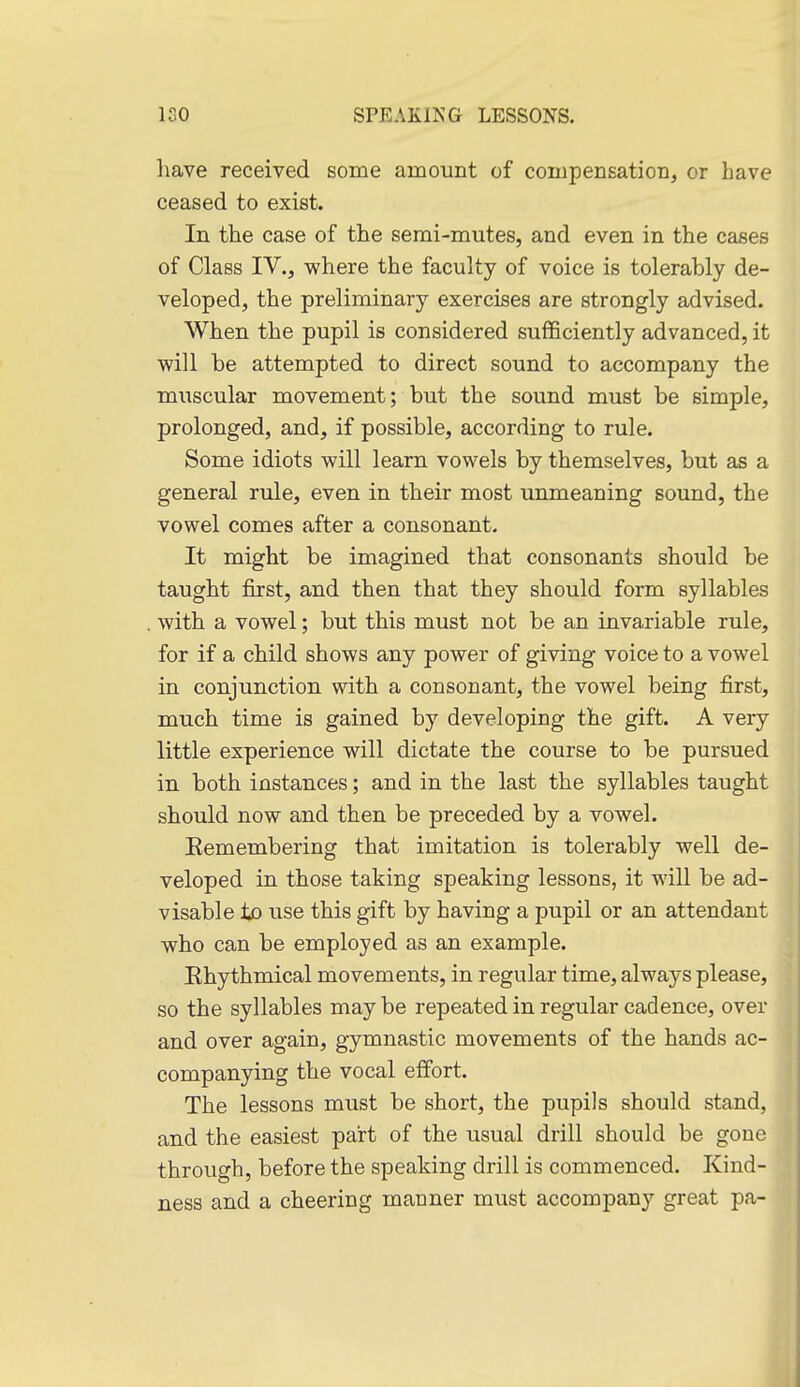 have received some amount of compensation, or have ceased to exist. In the case of the semi-mutes, and even in the cases of Class IV., where the faculty of voice is tolerably de- veloped, the preliminary exercises are strongly advised. When the pupil is considered sufficiently advanced, it will be attempted to direct sound to accompany the muscular movement; but the sound must be simple, prolonged, and, if possible, according to rule. Some idiots will learn vowels by themselves, but as a general rule, even in their most unmeaning sound, the vowel comes after a consonant. It might be imagined that consonants should be taught first, and then that they should form syllables with a vowel; but this must not be an invariable rule, for if a child shows any power of giving voice to a vowel in conjunction with a consonant, the vowel being first, much time is gained by developing the gift. A very little experience will dictate the course to be pursued in both instances; and in the last the syllables taught should now and then be preceded by a vowel. Kemembering that imitation is tolerably well de- veloped in those taking speaking lessons, it will be ad- visable to use this gift by having a pupil or an attendant who can be employed as an example. Rhythmical movements, in regular time, always please, so the syllables may be repeated in regular cadence, over and over again, gymnastic movements of the hands ac- companying the vocal effort. The lessons must be short, the pupils should stand, and the easiest part of the usual drill should be gone through, before the speaking drill is commenced. Kind- ness and a cheering manner must accompany great pa-