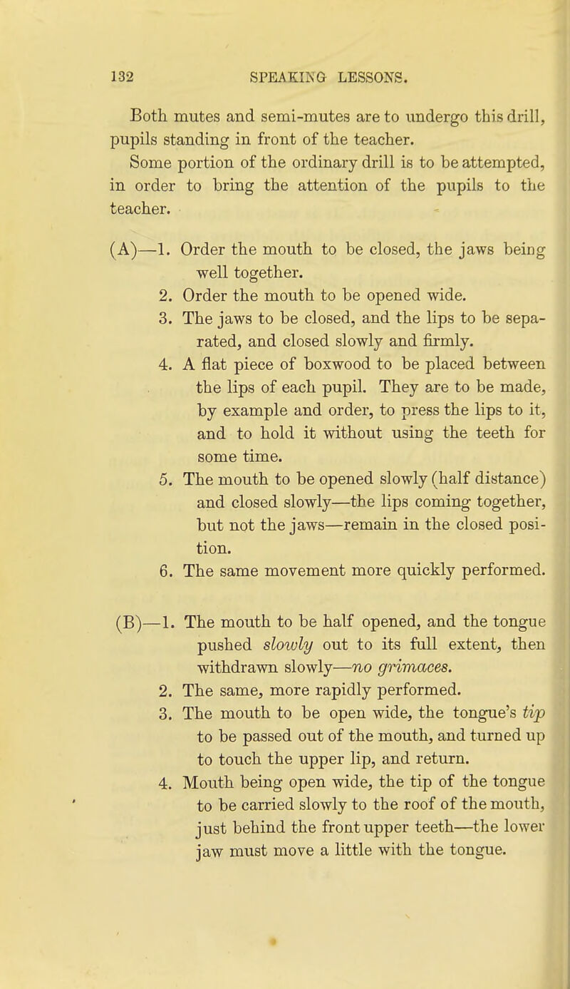 Both mutes and semi-mutes are to undergo this drill, pupils standing in front of the teacher. Some portion of the ordinary drill is to be attempted, in order to bring the attention of the pupils to the teacher. (A)—1. Order the mouth to be closed, the jaws being well together. 2. Order the mouth to be opened wide. 3. The jaws to be closed, and the lips to be sepa- rated, and closed slowly and firmly. 4. A flat piece of boxwood to be placed between the lips of each pupil. They are to be made, by example and order, to press the lips to it, and to hold it without using the teeth for some time. 5. The mouth to be opened slowly (half distance) and closed slowly—the lips coming together, but not the jaws—remain in the closed posi- tion. 6. The same movement more quickly performed. (B)—1. The mouth to be half opened, and the tongue pushed slowly out to its full extent, then withdrawn slowly—no grimaces. 2. The same, more rapidly performed. 3. The mouth to be open wide, the tongue's tijp to be passed out of the mouth, and turned up to touch the upper lip, and return. 4. Mouth being open wide, the tip of the tongue to be carried slowly to the roof of the mouth, just behind the front upper teeth—the lower jaw must move a little with the tongue.