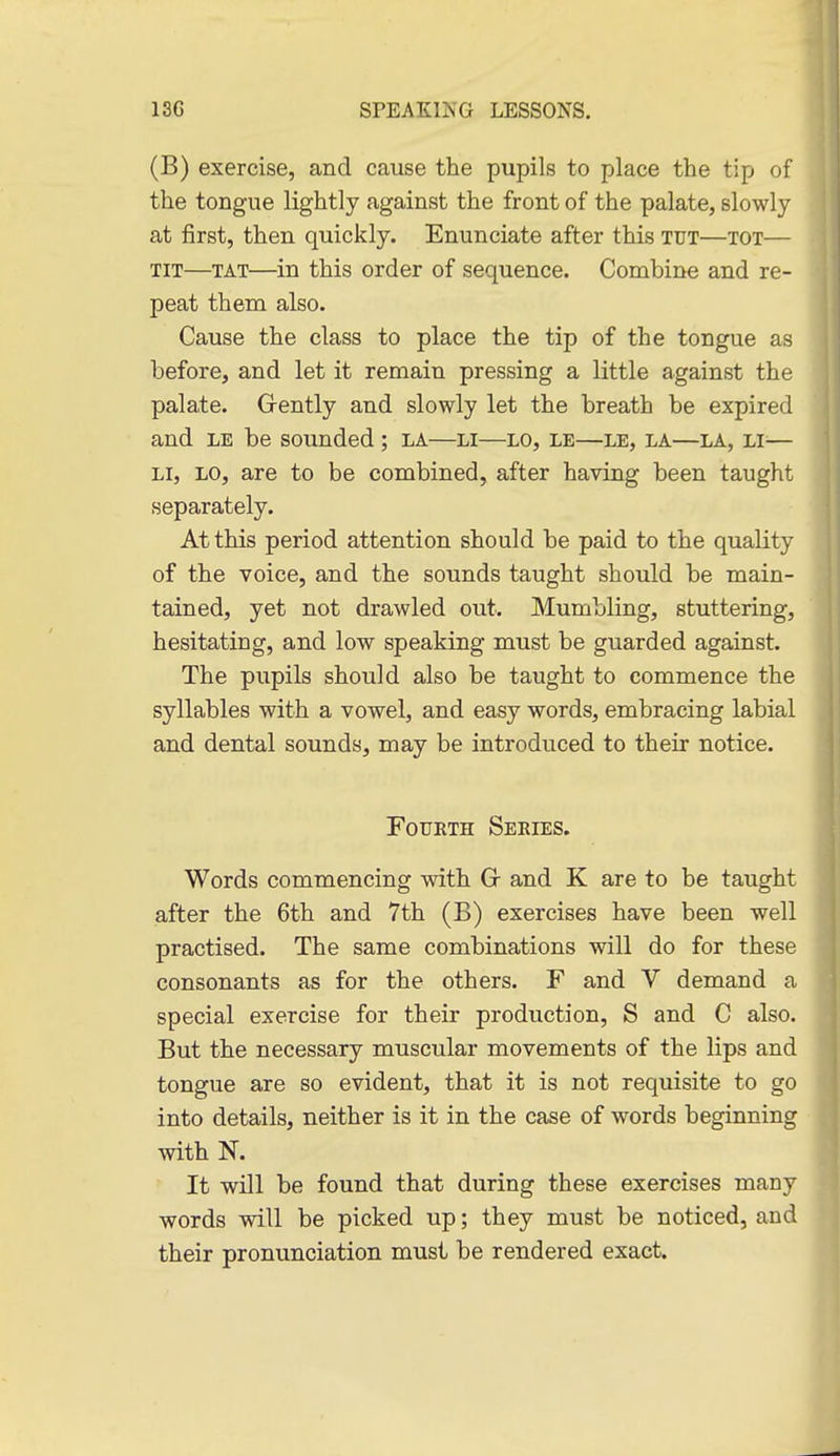 (B) exercise, and cause the pupils to place the tip of the tongue lightly against the front of the palate, slowly at first, then quickly. Enunciate after this tut—tot— TIT—TAT—in this order of sequence. Combine and re- peat them also. Cause the class to place the tip of the tongue as before, and let it remain pressing a little against the palate. Grently and slowly let the breath be expired and LE be sounded ; la—li—lo, le—le, la—la, li^— LI, LO, are to be combined, after having been taught separately. At this period attention should be paid to the quality of the voice, and the sounds taught should be main- tained, yet not drawled out. Mumbling, stuttering, hesitating, and low speaking must be guarded against. The pupils should also be taught to commence the syllables with a vowel, and easy words, embracing labial and dental sounds, may be introduced to their notice. Fourth Seeies. Words commencing with Gr and K are to be taught after the 6th and 7th (B) exercises have been well practised. The same combinations will do for these consonants as for the others. F and V demand a special exercise for their production, S and C also. But the necessary muscular movements of the lips and tongue are so evident, that it is not requisite to go into details, neither is it in the case of words beginning with N. It will be found that during these exercises many words will be picked up; they must be noticed, and their pronunciation must be rendered exact.