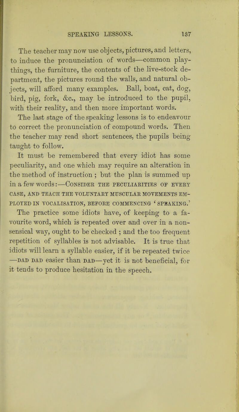 The teacher may now use objects, pictures, and letters, to induce the pronunciation of words—common play- things, the furniture, the contents of the live-stock de- partment, the pictures round the walls, and natural ob- jects, will afiford many examples. Ball, boat, cat, dog, bird, pig, fork, &c., may be introduced to the pupil, with their reality, and then more important words. The last stage of the speaking lessons is to endeavour to correct the pronunciation of compound words. Then the teacher may read short sentences, the pupils being taught to follow. It must be remembered that every idiot has some peculiarity, and one which may require an alteration in the method of instruction ; but the plan is summed up in a few words:—Consider the peculiarities of evert CASE, AND TEACH THE VOLUNTARY MUSCULAR MOVEMENTS EM- PLOYED IN VOCALISATION, BEFORE COMMENCING ' SPEAKING.' The practice some idiots have, of keeping to a fa- vourite word, which is repeated over and over in a non- sensical way, ought to be checked ; and the too frequent repetition of syllables is not advisable. It is true that idiots mil learn a syllable easier, if it be repeated twice —DAD DAD easier than dad—yet it is not beneficial, for it tends to produce hesitation in the speech.