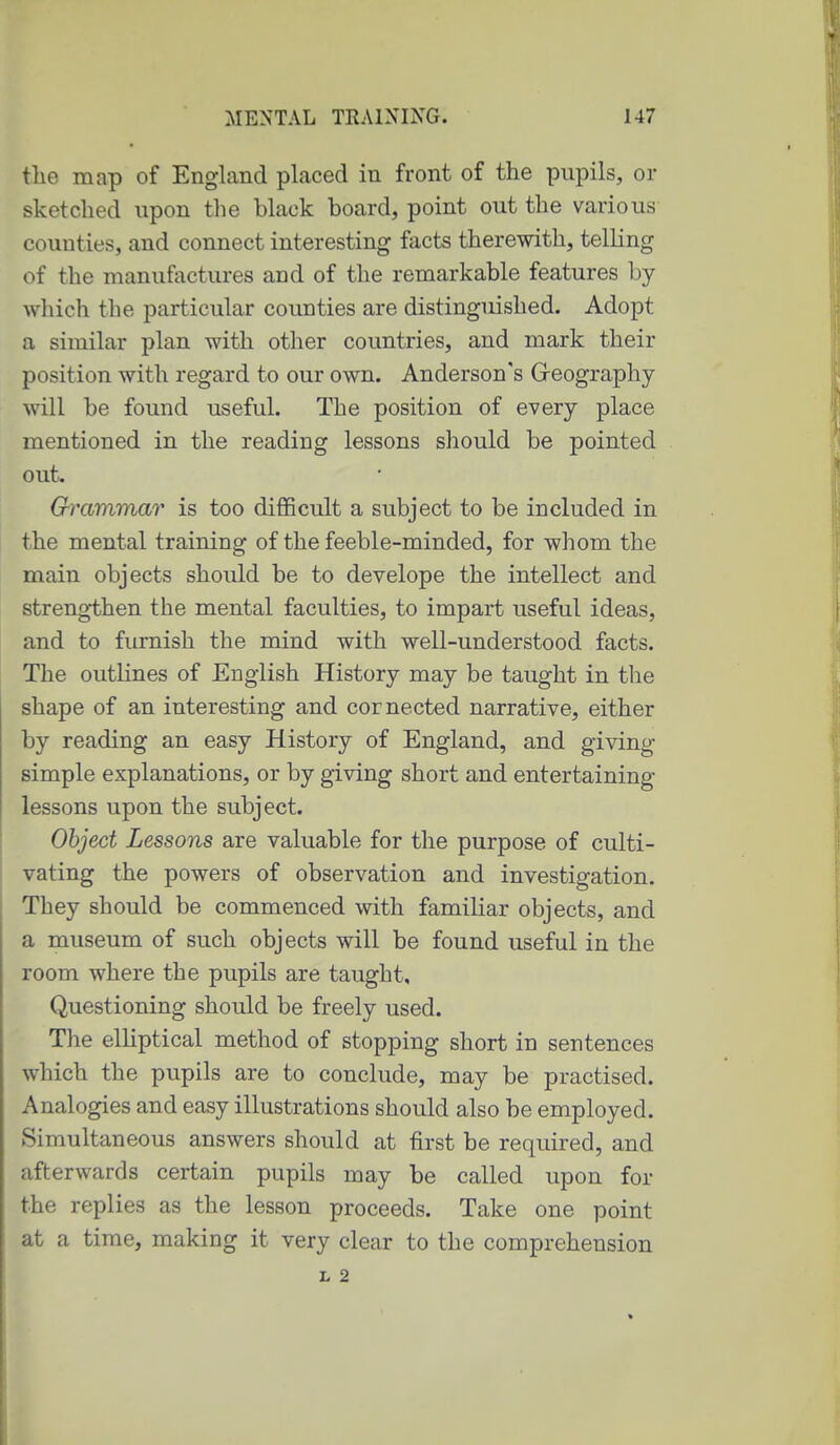 the map of England placed in front of the pupils, or sketched upon the black board, point out the various counties, and connect interesting facts therewith, telling of the manufactures and of the remarkable features by which the particular counties are distinguished. Adopt a similar plan with other countries, and mark their position with regard to our own. Anderson's Greography will be found useful. The position of every place mentioned in the reading lessons should be pointed out. Grammar is too difficult a subject to be included in the mental training of the feeble-minded, for whom the main objects should be to develope the intellect and streng-then the mental faculties, to impart useful ideas, and to furnish the mind with well-understood facts. The outKnes of English History may be taught in the shape of an interesting and cornected narrative, either by reading an easy History of England, and giving simple explanations, or by giving short and entertaining- lessons upon the subject. Object Lessons are valuable for the purpose of culti- vating the powers of observation and investigation. They should be commenced with familiar objects, and a museum of such objects will be found useful in the room where the pupils are taught. Questioning should be freely used. The elliptical method of stopping short in sentences which the pupils are to conclude, may be practised. Analogies and easy illustrations should also be employed. Simultaneous answers should at first be required, and afterwards certain pupils may be called upon for the replies as the lesson proceeds. Take one point at a time, making it very clear to the comprehension L 2