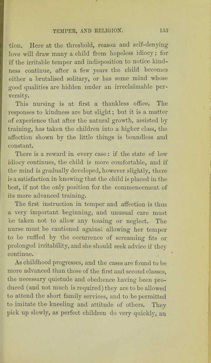 tion. Here at the threshold, reason and self-denying love will draw many a child from hopeless idiocy; for if the irritable temper and indisposition to notice kind- ness continue, after a few years the child becomes either a brutalised solitary, or has some mind whose good qualities are hidden under an irreclaimable per- versity. This nursing is at first a thankless ofiEice. The responses to kindness are but slight; but it is a matter of experience that after the natural growth, assisted by training, has taken the children into a higher class, the affection shown by the little things is boundless and constant. There is a reward in every case: if the state of low idiocy continues, the child is more comfortable, and if the mind is gradually developed, however sKghtly, there is a satisfaction in knowing that the child is placed in the best, if not the only position for the commencement of its more advanced training. The first instruction in temper and affection is thus a very important beginning, and unusual care must be taken not to allow any teasing or neglect. The nurse must be cautioned against allowing her temper to be ruffled by the occurrence of screaming fits or prolonged irritability, and she should seek advice if they continue. As childhood progresses, and the cases are found to be more advanced than those of the first and second classes, the necessary quietude and obedience having been pro- duced (and not much is required) they are to be allowed to attend the short family services, and to be permitted to imitate the kneeling and attitude of others. They pick up slowly, as perfect children do very quickly, an