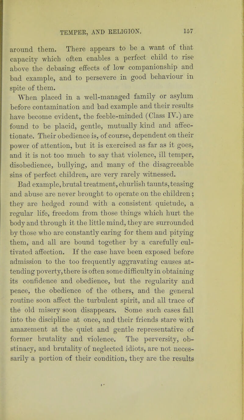 around them. There appears to be a want of that capacity which often enables a perfect child to rise above the debasing effects of low companionship and bad example, and to persevere in good behaviour in spite of them. When placed in a well-managed family or asylum before contamination and bad example and their results have become evident, the feeble-minded (Class IV.) are found to be placid, gentle, mutually kind and affec- tionate. Their obedience is, of course, dependent on their power of attention, but it is exercised as far as it goes, and it is not too much to say that violence, ill temper, disobedience, bullying, and many of the disagreeable sins of perfect children, are very rarely witnessed. Bad example, brutal treatment, churlish taunts, teasing and abuse are never brought to operate on the children; they are hedged round with a consistent quietude, a regular life, freedom from those things which hurt the body and through it the little mind, they are surrounded by those who are constantly caring for them and pitying them, and all are bound together by a carefully cul- tivated affection. If the case have been exposed before admission to the too frequently aggravating causes at- tending poverty, there is often some difficulty in obtaining its confidence and obedience, but the regularity and peace, the obedience of the others, and the general routine soon affect the turbulent spirit, and all trace of the old misery soon disappears. Some such cases fall into the discipline at once, and their friends stare with amazement at the quiet and gentle representative of former brutality and violence. The perversity, ob- stinacy, and brutality of neglected idiots, are not neces- sarily a portion of their condition, they are the results