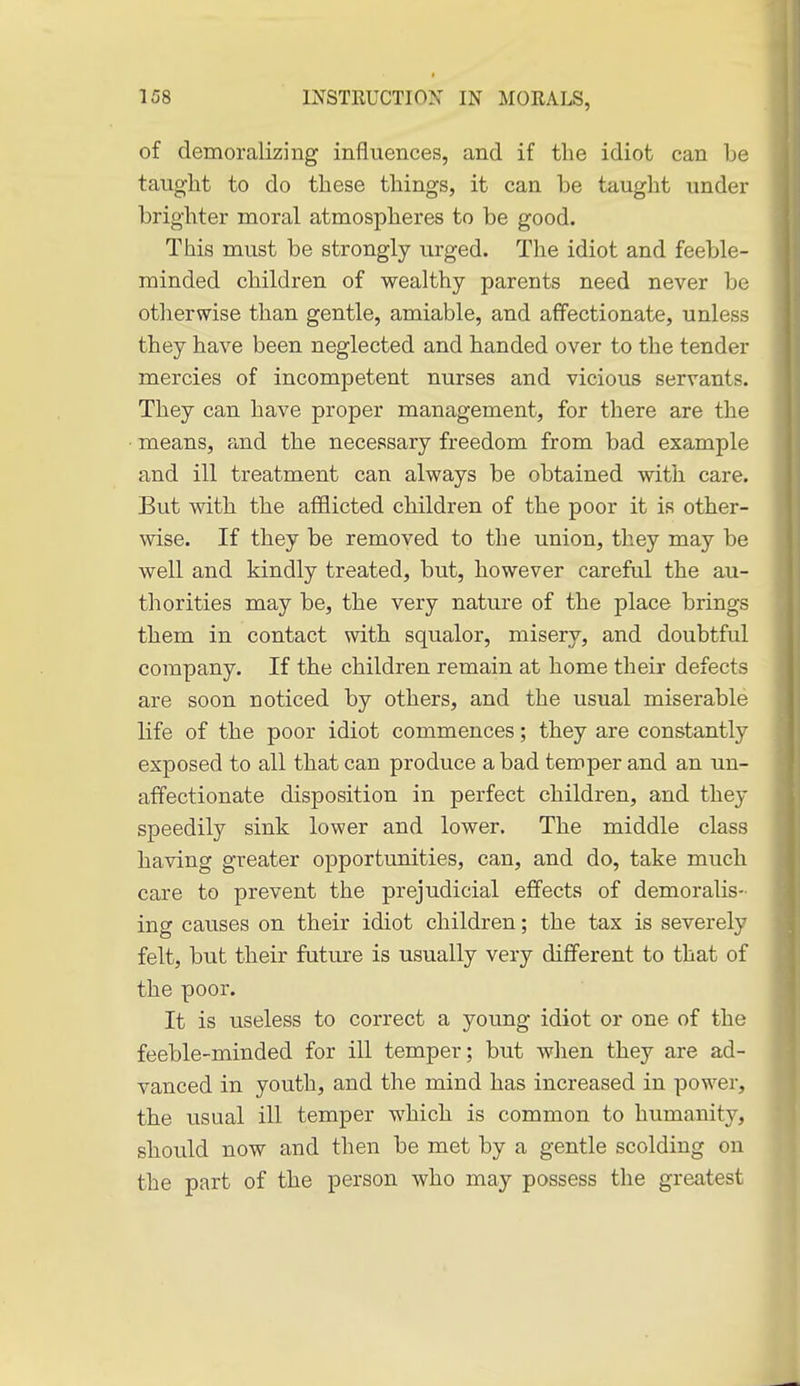 of demoralizing influences, and if the idiot can be tauglit to do these things, it can be taught under brighter moral atmospheres to be good. This must be strongly urged. Tlie idiot and feeble- minded children of wealthy parents need never be otlierwise than gentle, amiable, and affectionate, unless they have been neglected and handed over to the tender mercies of incompetent nurses and vicious servants. They can have proper management, for there are the ■ means, and the necessary freedom from bad example and ill treatment can always be obtained with care. But with the afHicted children of the poor it is other- wise. If they be removed to the union, they may be well and kindly treated, but, however careful the au- thorities may be, the very nature of the place brings them in contact with squalor, misery, and doubtful company. If the children remain at home their defects are soon noticed by others, and the usual miserable life of the poor idiot commences; they are constantly exposed to all that can produce a bad temper and an un- affectionate disposition in perfect children, and they speedily sink lower and lower. The middle class having greater opportunities, can, and do, take much care to prevent the prejudicial effects of demoralis- ing causes on their idiot children; the tax is severely felt, but their future is usually very different to that of the poor. It is useless to correct a young idiot or one of the feeble-minded for ill temper; but when they are ad- vanced in youth, and the mind has increased in power, the usual ill temper which is common to humanity, should now and then be met by a gentle scolding on the part of the person who may possess the greatest