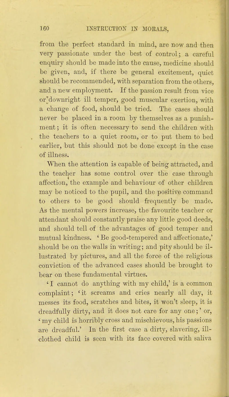 from the perfect standard in mind, are now and then very passionate under the best of control; a careful enquiry should be made into the cause, medicine should be given, and, if there be general excitement, quiet should be recommended, with separation from the others, and a new employment. If the passion result from vice or downright ill temper, good muscular exertion, with a change of food, should be tried. The cases should never be placed in a room by themselves as a punish- ment ; it is often necessary to send the children with the teachers to a quiet room, or to put them to bed earlier, but this should not be done except in the case of illness. WTien the attention is capable of being attracted, and the teacher has some control over the case through affection, the example and behaviour of other children may be noticed to the pupil, and the positive command to others to be good should frequently be made. As the mental powers increase, the favourite teacher or attendant should constantly praise any little good deeds, and should tell of the advantages of good temper and mutual kindness. ' Be good-tempered and affectionate,' should be on the walls in writing; and pity should be il- lustrated by pictures, and all the force of the religious conviction of the advanced cases should be brought to bear on these fundamental virtues. ' I cannot do anything with my child,' is a common complaint; 'it screams and cries nearly all day, it messes its food, scratches and bites, it won't sleep, it is dreadfully dirty, and it does not care for any one;' or, ' my child is horribly cross and mischievous, his passions are dreadful.' In the first case a dirty, slavering, ill- clothed child is seen with its face covered with saliva
