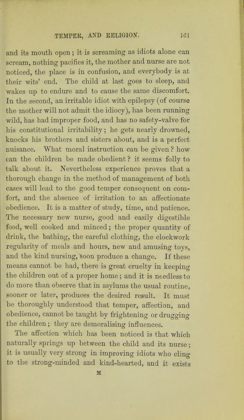 and its mouth open; it is screaming as idiots alone can scream, nothing pacifies it, the mother and nurse are not noticed, the place is in confusion, and everybody is at their wits' end. The child at last goes to sleep, and wakes up to endure and to cause the same discomfort. In the second, an irritable idiot with epilepsy (of course the mother will not admit the idiocy), has been running wild, has had improper food, and has no safety-valve for his constitutional irritability; he gets nearly drowned, knocks his brothers and sisters about, and is a perfect nuisance. What moral instruction can be given ? how can the children be made obedient ? it seems folly to talk about it. Nevertheless experience proves that a thorough change in the method of management of both cases will lead to the good temper consequent on com- fort, and the absence of irritation to an affectionate obedience. It is a matter of study, time, and patience. The necessary new nurse, good and easily digestible food, well cooked and minced; the proper quantity of drink, the bathing, the careful clothing, the clockwork regularity of meals and hours, new and amusing toys, and the kind nursing, Soon produce a change. If these means cannot be had, there is great cruelty in keeping the children out of a proper home; and it is needless to do more than observe that in asylums the usual routine, sooner or later, produces the desired result. It must be thoroughly understood that temper, affection, and obedience, cannot be taught by frightening or drugging the children; they are demoralising influences. The affection which has been noticed is that which naturally springs up between the child and its nurse; it is usually very strong in improving idiots who cling to the strong-minded and kind-hearted, and it exists M