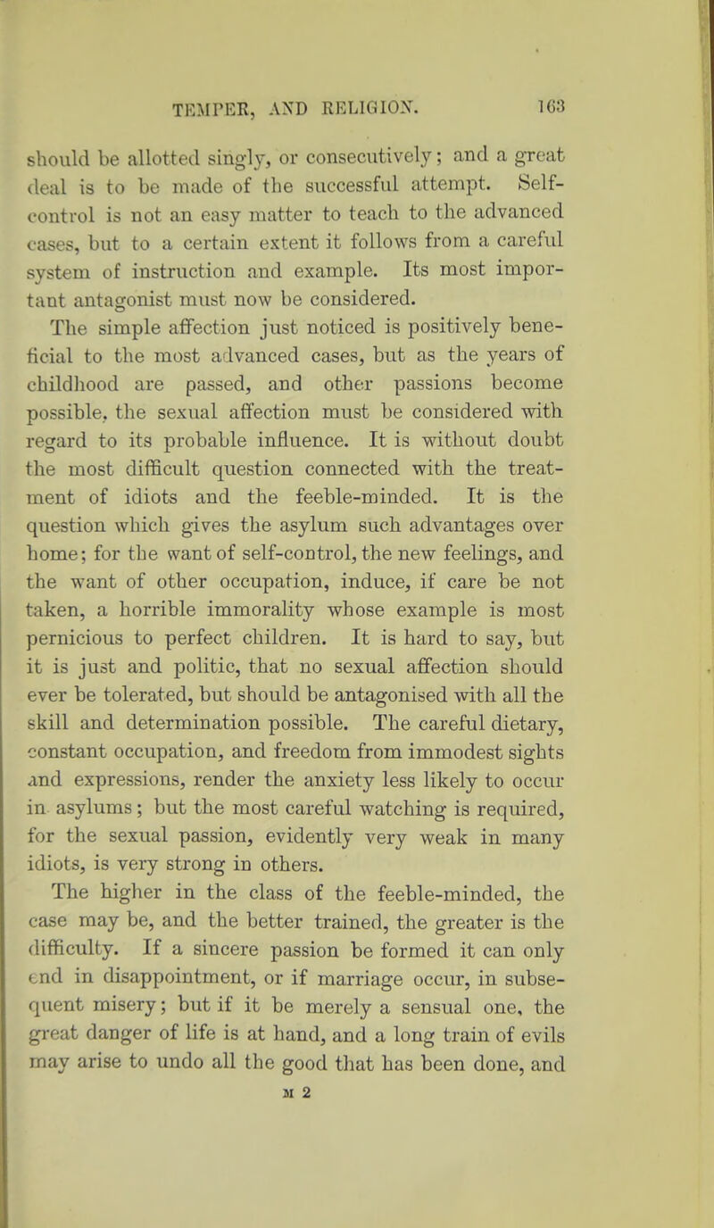 should be allotted singly, or consecutively; and a great (leal is to be made of the successful attempt. Self- control is not an easy matter to teach to the advanced cases, but to a certain extent it follows from a careful system of instruction and example. Its most impor- tant antagonist must now be considered. The simple affection just noticed is positively bene- ficial to the most advanced cases, but as the years of childliood are passed, and other passions become possible, the sexual affection must be considered with regard to its probable influence. It is without doubt the most difficult question connected with the treat- ment of idiots and the feeble-minded. It is the question which gives the asylum such advantages over home; for the want of self-control, the new feelings, and the want of other occupation, induce, if care be not taken, a horrible immorality whose example is most pernicious to perfect children. It is hard to say, but it is just and politic, that no sexual affection should ever be tolerated, but should be antagonised with all the skill and determination possible. The careful dietary, constant occupation, and freedom from immodest sights and expressions, render the anxiety less likely to occur in asylums; but the most careful watching is required, for the sexual passion, evidently very weak in many idiots, is very strong in others. The higher in the class of the feeble-minded, the case may be, and the better trained, the greater is the difficulty. If a sincere passion be formed it can only tnd in disappointment, or if marriage occur, in subse- quent misery; but if it be merely a sensual one, the gi-eat danger of life is at hand, and a long train of evils may arise to undo all the good that has been done, and H 2