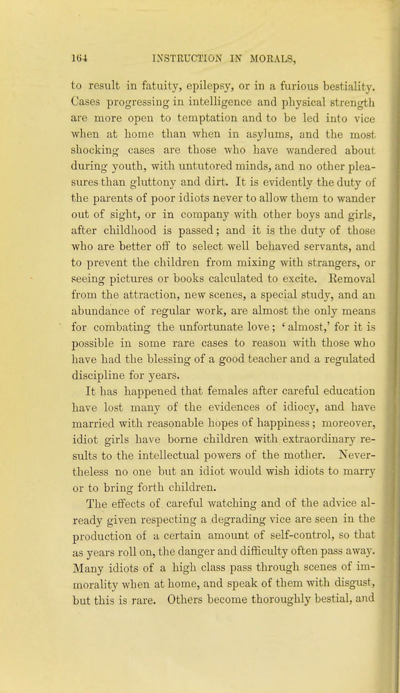 to result in fatuity, epilepsy, or in a furious bestiality. Cases progressing in intelligence and physical strength are more open to temptation and to be led into vice when at home than when in asylums, and the most shocking cases are those who have wandered about during youth, with untutored minds, and no other plea- sures than gluttony and dirt. It is evidently the duty of the parents of poor idiots never to allow them to wander out of sight, or in company with other boys and girls, after childhood is passed; and it is the duty of those who are better off to select well behaved servants, and to prevent the children from mixing with strangers, or seeing pictures or books calculated to excite. Eemoval from the attraction, new scenes, a special study, and an abundance of regular work, are almost tlie only means for combating the unfortunate love; ' almost,' for it is possible in some rare cases to reason with those who have had the blessing of a good teacher and a regulated discipline for years. It has happened that females after careful education have lost many of the evidences of idiocy, and have married with reasonable hopes of happiness; moreover, idiot girls have borne children with extraordinary re- sults to the intellectual powers of the mother. Never- theless no one but an idiot would wish idiots to marry or to bring forth children. The effects of. careful watching and of the advice al- ready given respecting a degrading vice are seen in the production of a certain amount of self-control, so that as years roll on, the danger and difficulty often pass away. Many idiots of a high class pass through scenes of im- morality when at home, and speak of them with disgust, but this is rare. Others become thoroughly bestial, and