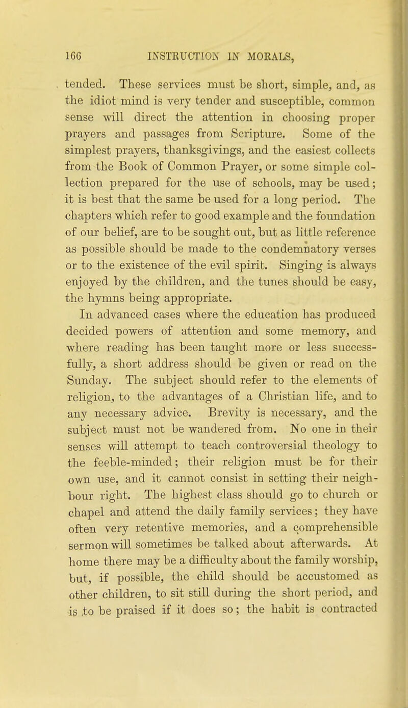tended. These services must be short, simple, and, as the idiot mind is very tender and susceptible, common sense will direct the attention in choosing proper prayers and passages from Scripture. Some of the simplest prayers, thanksgivings, and the easiest collects from the Book of Common Prayer, or some simple col- lection prepared for the use of schools, may be used; it is best that the same be used for a long period. The chapters which refer to good example and the foundation of our belief, are to be sought out, but as little reference as possible should be made to the condemnatory verses or to the existence of the evil spirit. Singing is always enjoyed by the children, and the tunes should be easy, the hymns being appropriate. In advanced cases where the education has produced decided powers of attention and some memory, and where reading has been taught more or less success- fully, a short address should be given or read on the Sunday. The subject should refer to the elements of religion, to the advantages of a Christian life, and to any necessary advice. Brevity is necessary, and the subject must not be wandered from. No one in their senses will attempt to teach controversial theology to the feeble-minded; their religion must be for their own use, and it cannot consist in setting their neigh- bour right. The highest class should go to church or chapel and attend the daily family services; they have often very retentive memories, and a comprehensible sermon will sometimes be talked about afterwards. At home there may be a difficulty about the family worship, but, if possible, the child should be accustomed as other children, to sit still during the short period, and is ,to be praised if it does so; the habit is contracted
