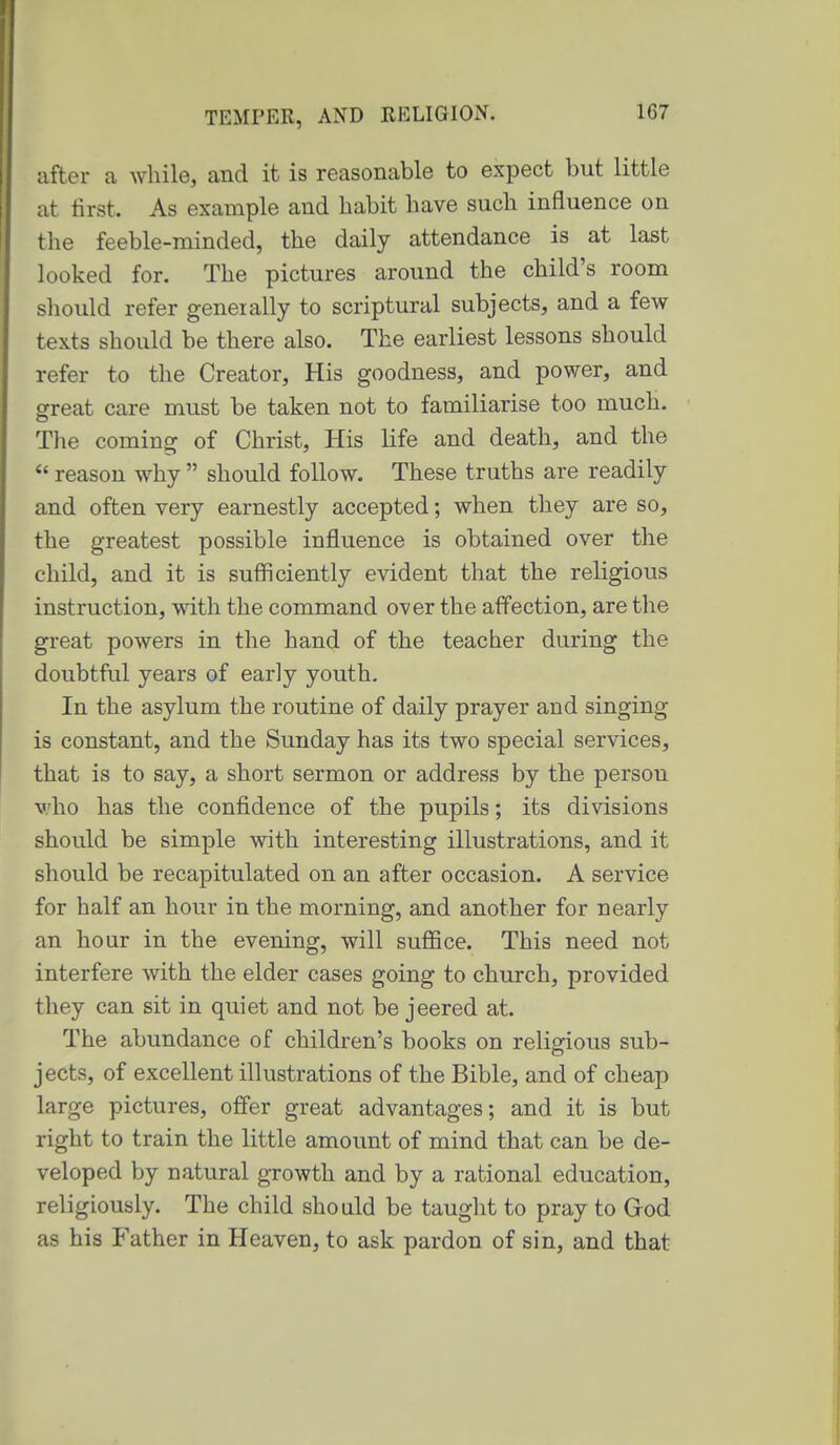 after a while, and it is reasonable to expect but little at first. As example and habit have such influence on tlie feeble-minded, the daily attendance is at last looked for. The pictures around the child's room should refer generally to scriptural subjects, and a few- texts should be there also. The earliest lessons should refer to the Creator, His goodness, and power, and great care must be taken not to familiarise too much. The coming of Christ, His life and death, and the reason why should follow. These truths are readily and often very earnestly accepted; when they are so, the greatest possible influence is obtained over the child, and it is sufiiciently evident that the religious instruction, with the command over the affection, are the great powers in the hand of the teacher during the doubtful years of early youth. In the asylum the routine of daily prayer and singing is constant, and the Sunday has its two special services, that is to say, a short sermon or address by the person who has the confidence of the pupils; its divisions should be simple with interesting illustrations, and it should be recapitulated on an after occasion. A service for half an hour in the morning, and another for nearly an hour in the evening, will suffice. This need not interfere with the elder cases going to church, provided they can sit in quiet and not be jeered at. The abundance of children's books on religious sub- jects, of excellent illustrations of the Bible, and of cheap large pictures, offer great advantages; and it is but right to train the little amount of mind that can be de- veloped by natural growth and by a rational education, religiously. The child should be taught to pray to God as his Father in Heaven, to ask pardon of sin, and that