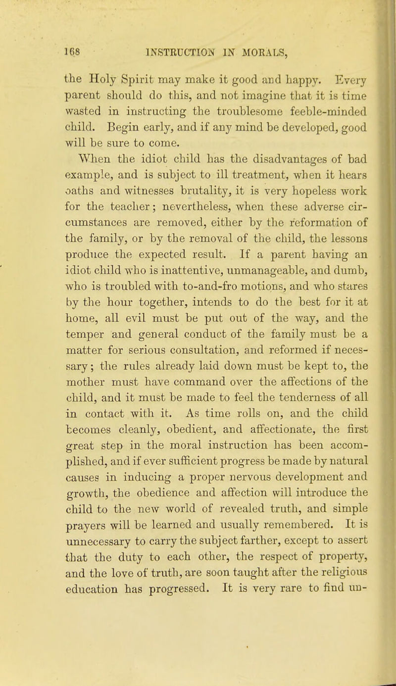 the Holy Spirit may make it good and happy. Every parent should do this, and not imagine that it is time wasted in instructing the troublesome feeble-minded child. Begin early, and if any mind be developed, good will be sure to come. When the idiot child has the disadvantages of bad example, and is subject to ill treatment, when it hears oaths and witnesses brutality, it is very hopeless work for the teacher; nevertheless, when these adverse cir- cumstances are removed, either by the reformation of the family, or by the removal of the child, the lessons produce the expected result. If a parent having an idiot child who is inattentive, unmanageable, and dumb, who is troubled with to-and-fro motions, and who stares by the hour together, intends to do the best for it at home, all evil must be put out of the way, and the temper and general conduct of the family must be a matter for serious consultation, and reformed if neces- sary ; the rules already laid down must be kept to, the mother must have command over the affections of the child, and it must be made to feel the tenderness of all in contact with it. As time rolls on, and the child becomes cleanly, obedient, and affectionate, the first great step in the moral instruction has been accom- plished, and if ever sufficient progress be made by natural causes in inducing a proper nervous development and growth, the obedience and affection will introduce the child to the new world of revealed truth, and simple prayers will be learned and usually remembered. It is unnecessary to carry the subject farther, except to assert that the duty to each other, the respect of property, and the love of truth, are soon taught after the religious education has progressed. It is very rare to find uu-