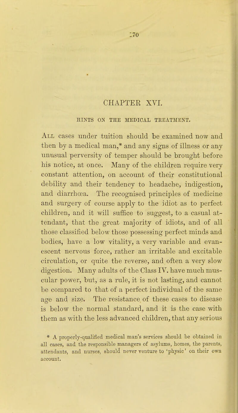 CHAPTER XVI. HINTS ON THE MEDICAL TREATMENT. All cases under tuition should be examined now and then by a medical man,* and any signs of illness or any unusual perversity of temper should be brought before his notice, at once. Many of the children require very constant attention, on account of their constitutional debility and their tendency to headache, indigestion, and diarrhoea. The recognised principles of medicine and surgery of course apply to the idiot as to perfect children, and it will suffice to suggest, to a casual at- tendant, that the great majority of idiots, and of all those classified below those possessing perfect minds and bodies, have a low vitality, a very variable and evan- escent nervous force, rather an irritable and excitable circulation, or quite the reverse, and often a very slow digestion. Many adults of the Class IV. have much mus- cular power, but, as a rule, it is not lasting, and cannot be compared to that of a perfect individual of tlie same age and size. The resistance of these cases to disease is below the normal standard, and it is the case with them as with the less advanced children, that any serious * A properly-qualified medical man's services should be obtained in all cases, and the responsible managers of asylums, homes, the parents, attendants, and nurses, should never venture to 'physic' on their own account.