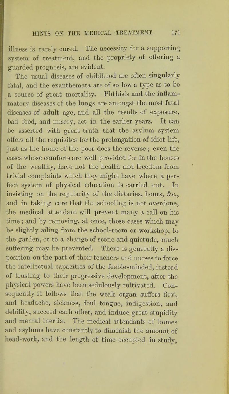 illness is rarely cured. The necessity for a supporting system of treatment, and the propriety of offering a guarded prognosis, are evident. The usual diseases of childhood are often singularly fatal, and the exanthemata are of so low a type as to be a source of great mortality. Phthisis and the inflam- matory diseases of the lungs are amongst the most fatal diseases of adult age, and all the results of exposure, bad food, and misery, act in the earlier years. It can be asserted with great truth that the asylum system offers all the requisites for the prolongation of idiot life, just as the home of the poor does the reverse; even the cases whose comforts are well provided for in the houses of the wealthy, have not the health and freedom from trivial complaints which they might have where a per- fect system of physical education is carried out. In insisting on the regularity of the dietaries, hours, &c., and in taking care that the schooling is not overdone, the medical attendant will prevent many a call on his time; and by removing, at once, those cases which may be slightly ailing from the school-room or workshop, to the garden, or to a change of scene and quietude, much suffering may be prevented. There is generally a dis- position on the part of their teachers and nurses to force the intellectual capacities of the feeble-minded, instead of trusting to their progressive development, after the physical powers have been sedulously cultivated. Con- sequently it follows that the weak organ suffers first, and headache, sickness, foul tongue, indigestion, and debility, succeed each other, and induce great stupidity and mental inertia. The medical attendants of homes and asylums have constantly to diminish the amount of liead-work, and the length of time occupied in study,