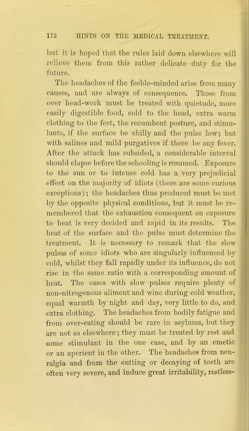 but it is hoped that the rules laid down elsewhere will relieve them from this rather delicate duty for the future. The headaches of the feeble-minded arise from many causes, and are always of consequence. Those from over head-work must be treated with quietude, more easily digestible food, cold to the head, extra warm clothing to the feet, the recumbent posture, and stimu- lants, if the surface be chilly and the pulse low; but with salines and mild purgatives if there be any fever. After the attack has subsided, a considerable interval should elapse before the schooling is resumed. Exposure to the sun or to intense cold has a very prejudicial effect on the majority of idiots (there are some curious exceptions); the headaches thus produced must be met by the opposite physical conditions, but it must be re- membered that the exhaustion consequent on exposure to heat is very decided and rapid in its results. The heat of the surface and the pulse must determine the treatment. It is necessary to remark that the slow pulses of some idiots who are singularly influenced by cold, whilst they fall rapidly under its influence, do not rise in the same ratio with a corresponding amount of heat. The cases with slow pulses require plenty of non-nitrogenous aliment and wine during cold weather, equal warmth by night and day, very little to do, and extra clothing. The headaches from bodily fatigue and from over-eating should be rare in asylums, but they are not so elsewhere ; they must be treated by rest and some stimulant in the one case, and by an emetic or an aperient in the other. The headaches from neu- ralgia and from the cutting or decaying of teeth are often very severe, and induce great irritability, restless-