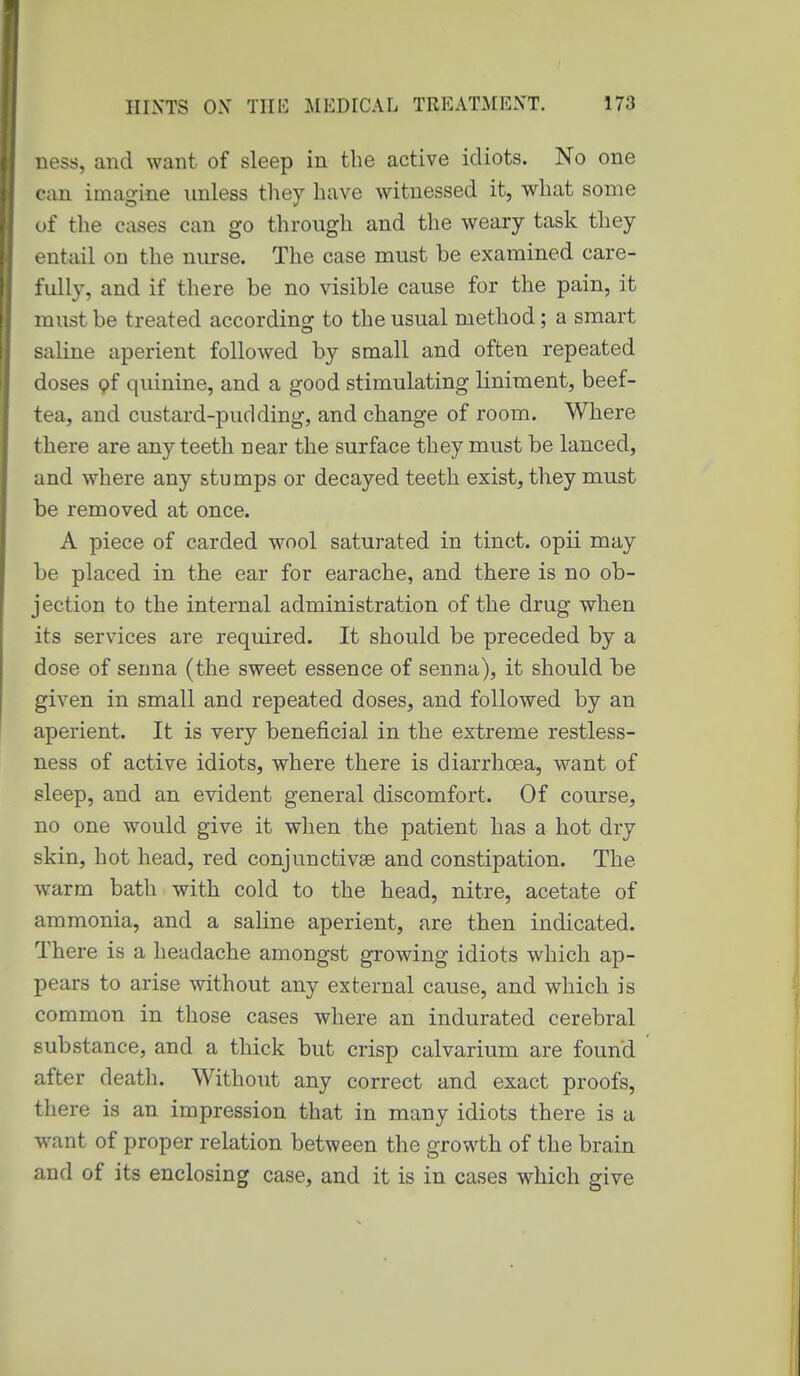 ness, and want of sleep in the active idiots. No one can imagine unless they have witnessed it, what some of the cases can go through and the weary task they entail on the nurse. The case must be examined care- fully, and if there be no visible cause for the pain, it must be treated according to the usual method ; a smart saUne aperient followed by small and often repeated doses 9f quinine, and a good stimulating liniment, beef- tea, and custard-pudding, and change of room. Where there are any teeth near the surface they must be lanced, and where any stumps or decayed teeth exist, they must be removed at once. A piece of carded wool saturated in tinct. opii may be placed in the ear for earache, and there is no ob- jection to the internal administration of the drug when its services are required. It should be preceded by a dose of senna (the sweet essence of senna), it should be given in small and repeated doses, and followed by an aperient. It is very beneficial in the extreme restless- ness of active idiots, where there is diarrhoea, want of sleep, and an evident general discomfort. Of course, no one would give it when the patient has a hot dry skin, hot head, red conjunctivae and constipation. The warm bath with cold to the head, nitre, acetate of ammonia, and a saline aperient, are then indicated. There is a headache amongst growing idiots which ap- pears to arise without any external cause, and which is common in those cases where an indurated cerebral substance, and a thick but crisp calvarium are found after death. Without any correct and exact proofs, there is an impression that in many idiots there is a want of proper relation between the growth of the brain and of its enclosing case, and it is in cases which give