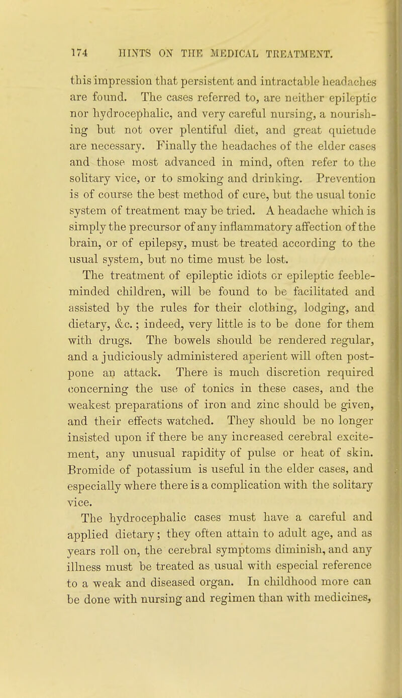 this impression that persistent and intractable headaches are found. The cases referred to, are neither epileptic nor hydrocephalic, and very careful nursing, a nourish- ing but not over plentiful diet, and great quietude are necessary. Finally the headaches of the elder cases and those most advanced in mind, often refer to the solitary vice, or to smoking and drinking. Prevention is of course the best method of cure, but the usual tonic system of treatment may be tried. A headache which is simply the precursor of any inflammatory affection of the brain, or of epilepsy, must be treated according to the usual system, but no time must be lost. The treatment of epileptic idiots or epileptic feeble- minded children, will be found to be facilitated and assisted by the rules for their clothing, lodging, and dietary, &c.; indeed, very little is to be done for them with drugs. The bowels should be rendered regular, and a judiciously administered aperient will often post- pone an attack. There is much discretion required concerning the use of tonics in these cases, and the weakest preparations of iron and zinc should be given, and their effects watched. They should be no longer insisted upon if there be any increased cerebral excite- ment, any unusual rapidity of pulse or heat of skin. Bromide of potassium is useful in the elder cases, and especially where there is a complication with the solitary vice. The hydrocephalic cases must have a careful and applied dietary; they often attain to adult age, and as years roll on, the cerebral symptoms diminish, and any illness must be treated as usual with especial reference to a weak and diseased organ. In childhood more can be done with nursing and regimen than with medicines.