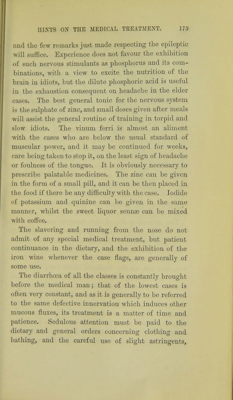 and the few remarks just made respecting the epileptic will suffice. Experience does not favour the exhibition of such nervous stimulants as phosphorus and its com- binations, with a view to excite the nutrition of the brain in idiots, but the dilute phosphoric acid is useful in the exliaustion consequent on headache in the elder cases. The best general tonic for the nervous system is the sulphate of zinc, and small doses given after meals will assist the general routine of training in torpid and slow idiots. The vinum ferri is almost an aliment with the cases who are below the usual standard of muscular power, and it may be continued for weeks, care being taken to stop it, on the least sign of headache or foulness of the tongue. It is obviously necessary to prescribe palatable medicines. The zinc can be given in the form of a small pill, and it can be then placed in the food if there be any difficulty with the case. Iodide of potassium and quinine can be given in the same manner, whilst the sweet liquor sennae can be mixed with coffee. The slavering and running from the nose do not admit of any special medical treatment, but patient continuance in the dietary, and the exhibition of the iron wine whenever the case flags, are generally of some use. The diarrhoea of all the classes is constantly brought before the medical man; that of the lowest cases is often very constant, and as it is generally to be referred to the same defective innervation which induces other mucous fluxes, its treatment is a matter of time and patience. Sedulous attention must be paid to the dietary and general orders concerning clothing and bathing, and the careful use of slight astringents,