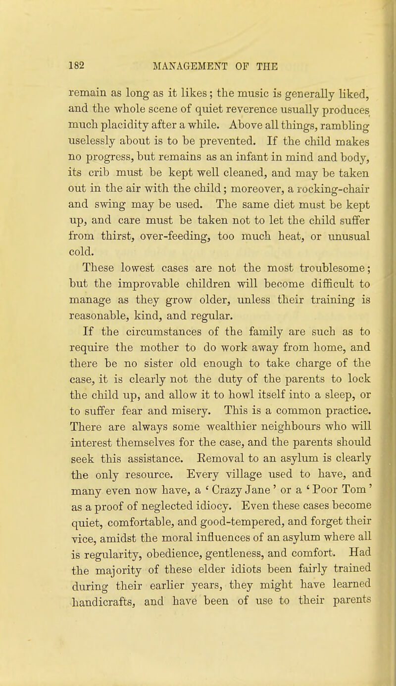 remain as long as it likes; the music is generally liked, and the whole scene of quiet reverence usually produces much placidity after a while. Above all things, rambling uselessly about is to be prevented. If the child makes no progress, but remains as an infant in mind and body, its crib must be kept well cleaned, and may be taken out in the air with the child; moreover, a rocking-chair and swing may be used. The same diet must be kept up, and care must be taken not to let the child suffer from thirst, over-feeding, too much heat, or unusual cold. These lowest cases are not the most troublesome; but the improvable children will become difficult to manage as they grow older, unless their training is reasonable, kind, and regular. If the circumstances of the family are such as to require the mother to do work away from home, and there be no sister old enough to take charge of the case, it is clearly not the duty of the parents to lock the child up, and allow it to howl itself into a sleep, or to suffer fear and misery. This is a common practice. There are always some wealthier neighbours who will interest themselves for the case, and the parents should seek this assistance. Eemoval to an asylum is clearly the only resource. Every village used to have, and many even now have, a ' Crazy Jane' or a ' Poor Tom' as a proof of neglected idiocy. Even these cases become quiet, comfortable, and good-tempered, and forget their vice, amidst the moral influences of an asylum where all is regularity, obedience, gentleness, and comfort. Had the majority of these elder idiots been fairly trained during their earlier years, they might have learned handicrafts, and have been of use to their parents