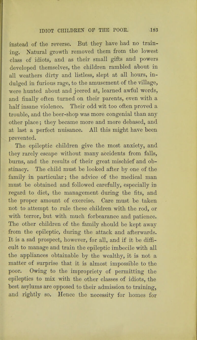 instead of the reverse. But they have had no train- ing. Natural g^o^vth removed them from the lowest class of idiots, and as their small gifts and powers developed themselves, the children rambled about in all weathers dirty and listless, slept at all hours, in- dulged in furious rage, to the amusement of the village, were hunted about and jeered at, learned awful words, and finally often tui'ned on their parents, even with a half insane violence. Their odd wit too often proved a trouble, and the beer-shop was more congenial than any other place; they became more and more debased, and at last a perfect nuisance. All this might have been prevented. The epileptic children give the most anxiety, and they rarely escape without many accidents from falls, burns, and the results of their great mischief and ob- stinacy. The child must be looked after by one of the family in particular; the advice of the medical man must be obtained and followed carefully, especially in regard to diet, the management during the fits, and the proper amount of exercise. Care must be taken not to attempt to rule these children with the rod, or with terror, but with much forbearance and patience. The other children of the family should be kept away from the epileptic, during the attack and afterwards. It is a sad prospect, however, for all, and if it be diffi- cult to manage and train the epileptic imbecile with all the appliances obtainable by the wealthy, it is not a matter of surprise that it is almost impossible to the poor. Owing to the impropriety of permitting the epileptics to mix with the other classes of idiots, the best asylums are opposed to their admission to training, and rightly so. Hence the necessity for homes for