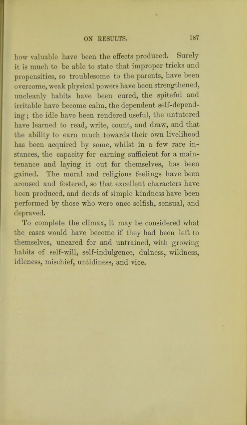 how valuable have been the effects produced. Surely it is much to be able to state that improper tricks and propensities, so troublesome to the parents, have been overcome, weak physical powers have been strengthened, uncleanly habits have been cured, the spiteful and irritable have become calm, the dependent self-depend- ing ; the idle have been rendered useful, the untutored have learned to read, write, covmt, and draw, and that the ability to earn much towards their own livelihood has been acquired by some, whilst in a few rare in- stances, the capacity for earning sufficient for a main- tenance and laying it out for themselves, has been gained. The moral and religious feelings have been aroused and fostered, so that excellent characters have been produced, and deeds of simple kindness have been performed by those who were once selfish, sensual, and depraved. To complete the climax, it may be considered what the eases would have become if they had been left to themselves, uncared for and untrained, with grooving habits of self-will, self-indulgence, dulness, wildness, idleness, mischief, untidiness, and vice.