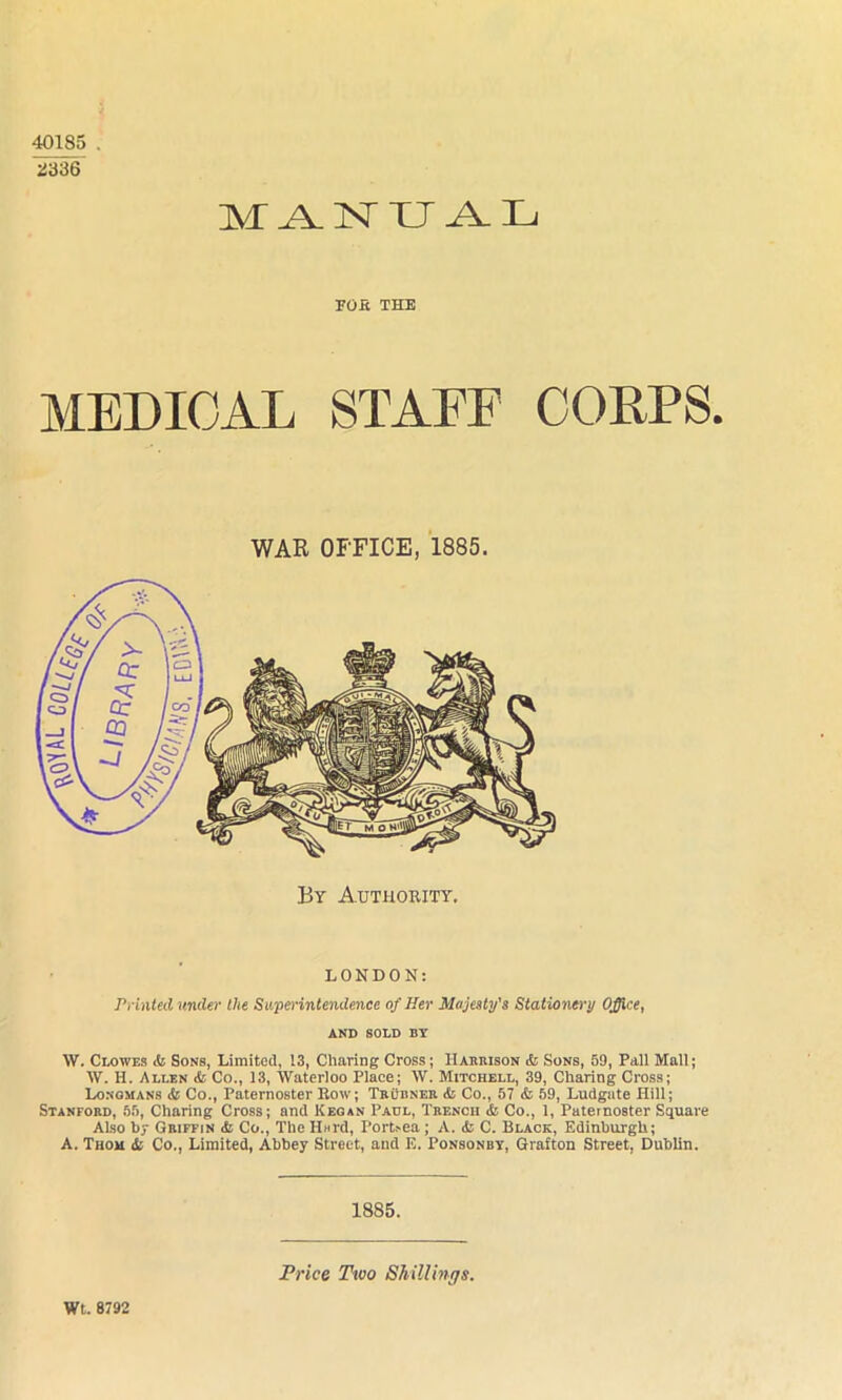 40185 . 2336' MANUAL TOR THE MEDICAL STAFF CORPS. WAR OFFICE, 1885. By Authority. LONDON: Printed under the Superintendence of Her Majesty's Stationery Office, AND SOLD BY W. Clowes <fc Sons, Limited, 13, Charing Cross; IIaerison & Sons, 59, Pall Mall; W. H. Allen & Co., 13, Waterloo Place; W. Mitchell, 39, Charing Cross; Longmans & Co., Paternoster Row; Trubner & Co., 57 & 59, Ludgate Hill; Stanford, 55, Charing Cross; and 1(egan Paul, Trench & Co., 1, Paternoster Square Also by Griffin & Co., The Hurd, Port.-ea ; A. & C. Black, Edinburgh; A. Thom Si Co., Limited, Abbey Street, and E. Ponsonby, Grafton Street, Dublin. 1885. Wt. 8792 Price Two Shillings.