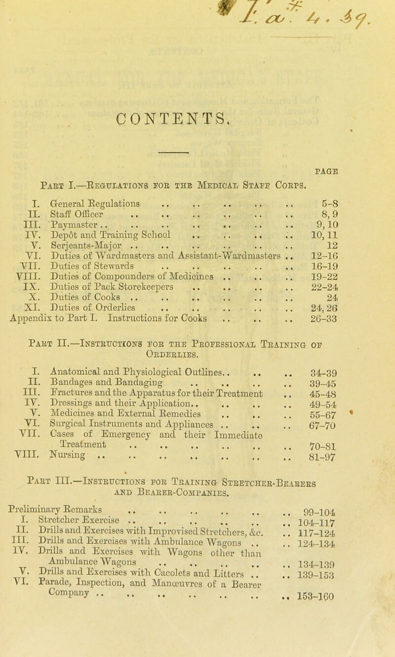 CONTENTS, PAGE Paet I.—Regulations pok the Medical Staff Coups. I. General Regulations II. Staff Officer III. Paymaster.. IV. Dep6t and Training School .. .. ., V. Serjeants-Major .. VI. Duties of Wardmasters and Assistant-Wardmasters VII. Duties of Stewards VIII- Duties of Compounders of Medicines .. IX. Duties of Pack Storekeepers X. Duties of Cooks .. XI. Duties of Orderlies Appendix to Part I. Instructions for Cooks 5-8 8,9 9,10 10,11 12 12-16 16-19 19-22 22-24 24 24, 26 26-33 Pakt II.—Insteuctions foe the Pbofessional Teaining of Okdeelies. I. Anatomical and Physiological Outlines.. II. Bandages and Bandaging III. Fractures and the Apparatus for their Treatment IV. Dressings and their Application.. V. Medicines and External Remedies VI. Surgical Instruments and Appliances VII. Cases of Emergency and their Immediate Treatment VIII. Nursing 34-39 39-45 45-48 49-54 55-67 67-70 70-81 81-97 Paet III.—Insteuctions foe Teaining Steetchee-Beaeees AND BeABEK-COMPANIES. Preliminary Remarks .. 1. Stretcher Exercise II- Drills and Exercises with Improvised Stretchers, &c. III. Drills and Exercises with Ambulance Wagons IV. Drills and Exercises with Wagons other than Ambulance Wagons V. Drills and Exercises with Cacolets and Litters .. VI. Parade, Inspection, and Manoeuvres of a Bearer Company .. .. 99-104 .. 104-117 .. 117-124 .. 124-134 .. 134-139 .. 139-153 .. 153-100