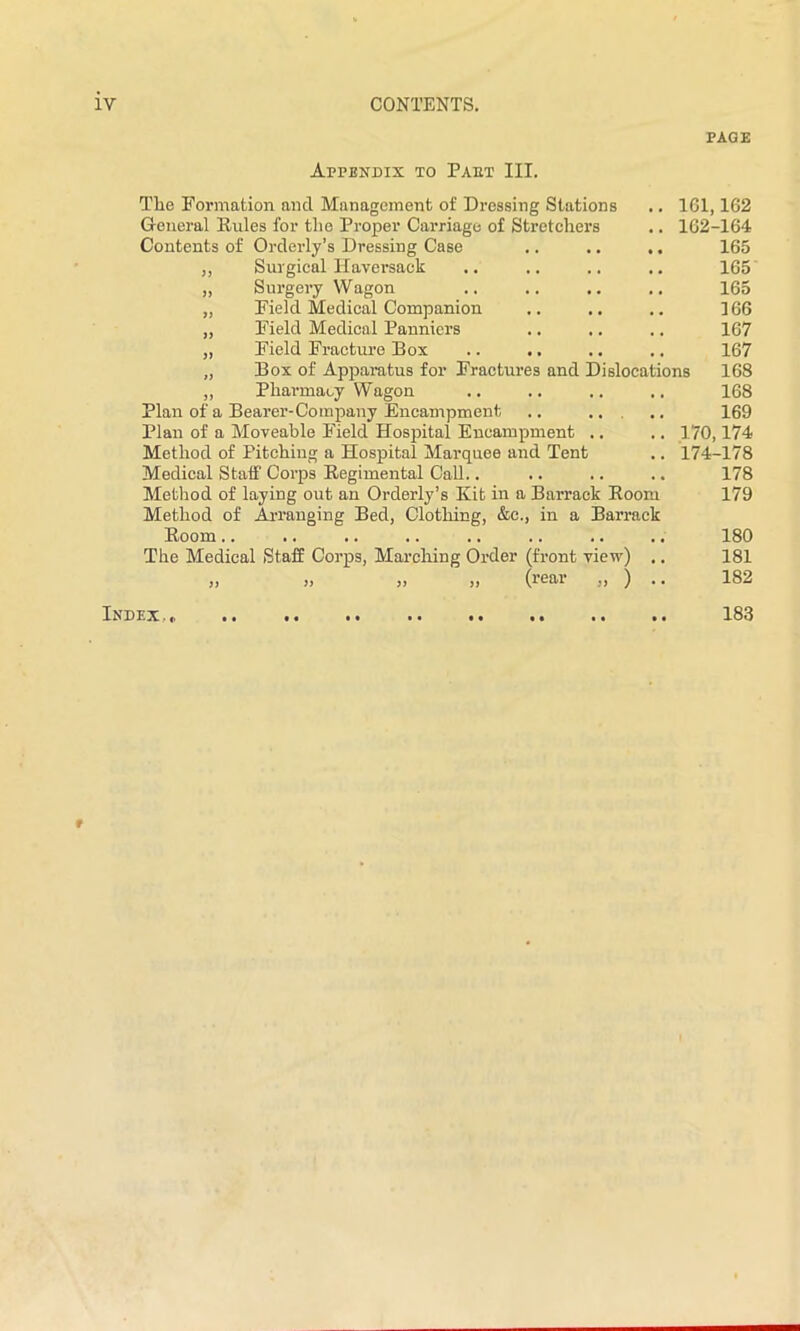 PAGE Appendix to Paut III. The Formation ancl Management of Dressing Stations .. 161,162 General Buies for the Proper Carriage of Stretchers .. 162-164 Contents of Orderly’s Dressing Case .. .. .. 165 ,, Surgical Haversack .. .. .. .. 165 „ Surgery Wagon .. .. .. .. 165 „ Field Medical Companion .. .. .. 166 „ Field Medical Panniers .. .. .. 167 „ Field Fracture Box .. .. .. .. 167 „ Box of Apparatus for Fractures and Dislocations 168 „ Pharmacy Wagon .. .. .. .. 168 Plan of a Bearer-Company Encampment .. ... .. 169 Plan of a Moveable Field Hospital Encampment .. .. 170,174 Method of Pitching a Hospital Marquee and Tent .. 174-178 Medical Staff Corps Begimental Call.. .. .. .. 178 Method of laying out an Orderly’s Kit in a Barrack Boom 179 Method of Arranging Bed, Clothing, &c., in a Barrack Boom.. .. .. .. .. .. .. .. 180 The Medical Staff Corps, Marching Order (front view) .. 181 „ „ „ „ (rear „ ) .. 182 Index,,. 183 *