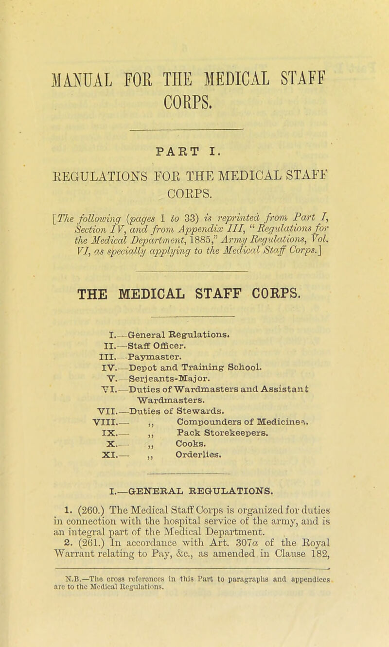 MANUAL FOR THE MEDICAL STAFF CORPS. PART I. REGULATIONS FOR THE MEDICAL STAFF CORPS. [ The following (pages 1 to 33) is reprinted from Part I, Section 1 V, and from Appendix III, “ Regulations for the Medical Department, 1885/’ Army Regulations, Vol. VI, as specially applying to the Medical Staff Corps. J THE MEDICAL STAFF CORPS. I.—General Regulations. II.— Staff Officer. III Paymaster. IV Depot and Training SokooL V.—Serj eants-Maj or. VI.—Duties of Wardmasters and Assistan fc Wardmasters. VII Duties of Stewards. VIII ,, Compounders of Medicine--*, IX - ,, Pack Storekeepers. X.— ,, Cooks. XI ,, Orderlies. I.—GENERAL REGULATIONS. 1. (260.) The Medical Staff Corps is organized for duties in connection with the hospital service of the army, and is an integral part of the Medical Department. 2. (261.) In accordance with Art. 307a of the Royal Warrant relating to Pay, &c., as amended in Clause 182, N.B.—The cross references in this Part to paragraphs and appendices arc to the Medical Regulations.