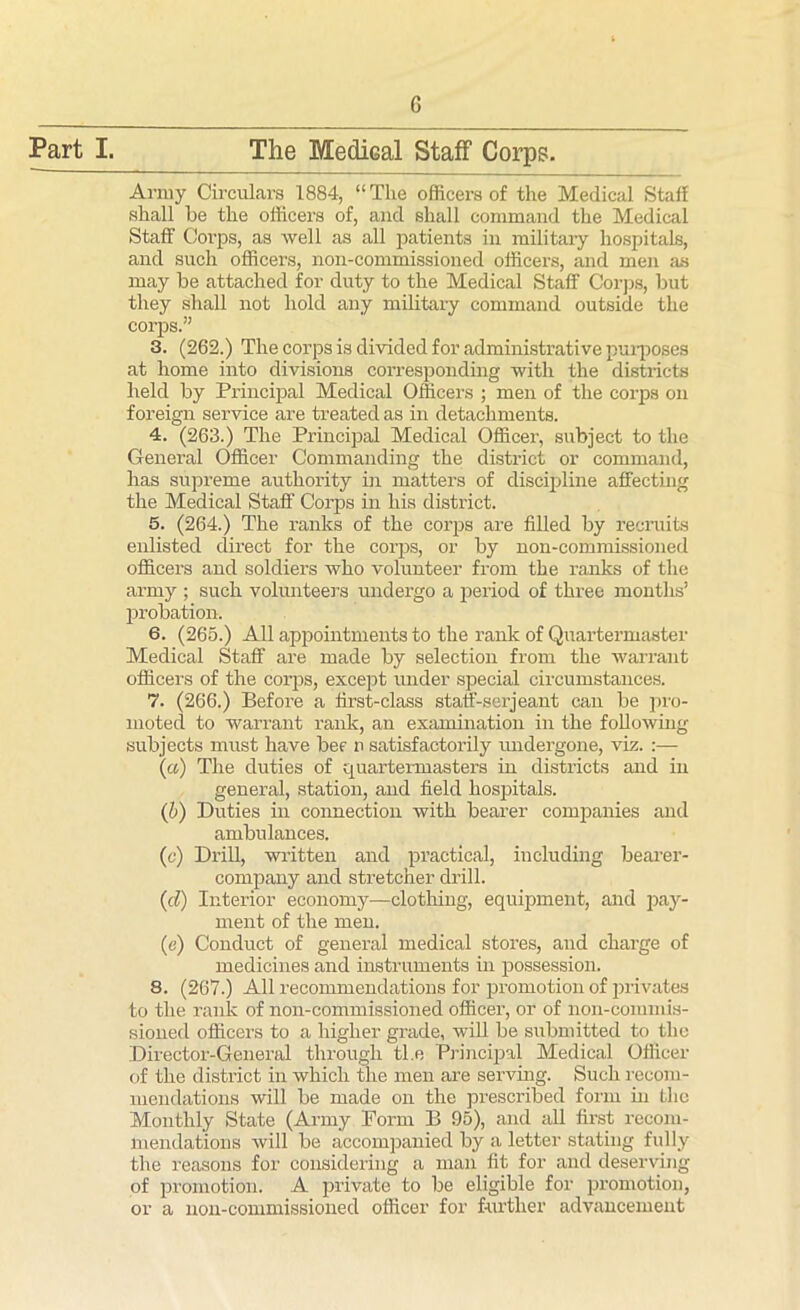 G Part I. The Medical Staff Corps. Army Circulars 1884, “ The officers of the Medical Staff shall be the officers of, and shall command the Medical Staff Corps, as well as all patients in military hospitals, and such officers, non-commissioned officers, and men as may be attached for duty to the Medical Staff Corps, but they shall not hold any military command outside the corps.” 3. (262.) The corps is divided for administrative purposes at home into divisions corresponding with the districts held by Principal Medical Officers ; men of the corps on foreign service are treated as in detachments. 4. (263.) The Principal Medical Officer, subject to the General Officer Commanding the district or command, has supreme authority hr matters of discipline affecting the Medical Staff Corps in his district. 5. (264.) The ranks of the corps are filled by recruits enlisted direct for the corps, or by non-commissioned officers and soldiers who volunteer from the ranks of the army ; such volunteers undergo a period of three months’ probation. 6. (265.) All appointments to the rank of Quartermaster Medical Staff are made by selection from the warrant officers of the corps, except under special circumstances. 7. (266.) Before a first-class staff-serjeant can be pro- moted to warrant rank, an examination in the following subjects must have bee n satisfactorily undergone, viz. :— (a) The duties of quartermasters in districts and in general, station, and field hospitals. (b) Duties in connection with bearer companies and ambulances. (c) Drill, written and practical, including bearer- company and stretcher drill. (d) Interior economy—clothing, equipment, and pay- ment of the men. (e) Conduct of general medical stores, and charge of medicines and instruments in possession. 8. (267.) All recommendations for promotion of privates to the rank of non-commissioned officer, or of non-commis- sioned officers to a higher grade, will be submitted to the Director-General through tl.e Principal Medical Officer of the district in which the men are serving. Such recom- mendations will be made on the prescribed form in the Monthly State (Army Form B 95), and all first recom- mendations will be accompanied by a letter stating fully the reasons for considering a man fit for and deserving of promotion. A private to be eligible for promotion, or a non-commissioned officer for further advancement