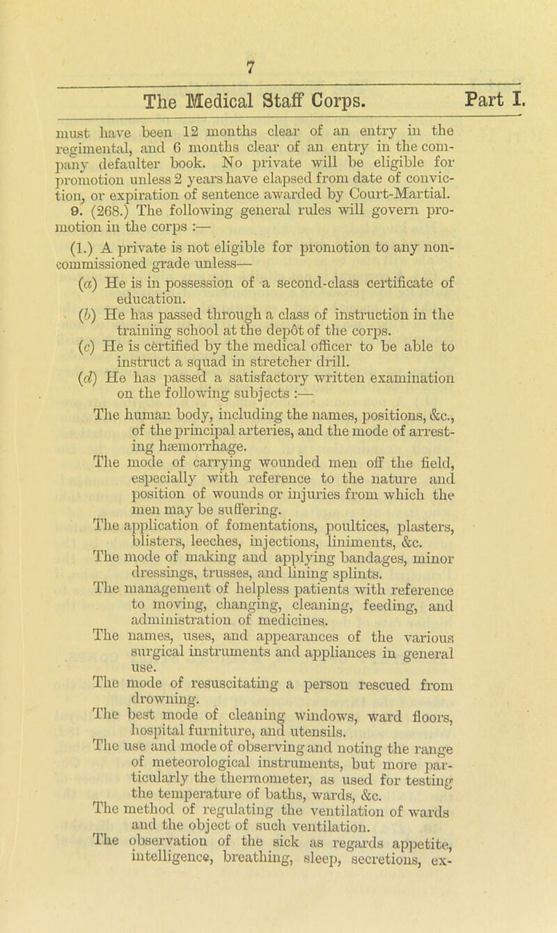 The Medical Staff Corps. Part I. must have been. 12 months clear of an entry in the regimental, ancl 6 months clear of an entry in the com- pany defaulter book. No private will be eligible for promotion unless 2 years have elapsed from date of convic- tion, or expiration of sentence awarded by Court-Martial. 9. (268.) The following general rules will govern pro- motion in the corps :— (1.) A private is not eligible for promotion to any non- commissioned grade unless— (a) He is in possession of a second-class certificate of education. (/;) He has passed through a class of instruction in the training school at the depot of the corps. (c) He is certified by the medical officer to be able to instruct a squad in stretcher drill. (cl) He has passed a satisfactory written examination on the following subjects :— The human body, including the names, positions, &c., of the principal arteries, and the mode of arrest- ing haemorrhage. The mode of carrying wounded men off the field, especially with reference to the nature and position of wounds or injuries from which the men may be suffering. The application of fomentations, poultices, plasters, blisters, leeches, injections, liniments, &c. The mode of making and applying bandages, minor dressings, trusses, and lining splints. The management of helpless patients with reference to moving, changing, cleaning, feeding, and administration of medicines. The names, uses, and appearances of the various surgical instruments and appliances in general use. The mode of resuscitating a person rescued from drowning. The best mode of cleaning windows, ward floors, hospital furniture, and utensils. The use and mode of observing and noting the range of meteorological instruments, but more par- ticularly the thermometer, as used for testing the temperature of baths, wards, &c. The method of regulating the ventilation of wards and the object of such ventilation. The observation of the sick as regards appetite, intelligence, breathing, sleep, secretions, ex-