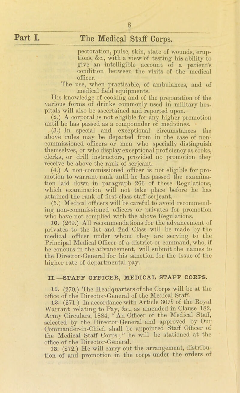 Part I. The Medical Staff Corps. pectoration, pulse, skin, state of wounds, erup- tions, &c., with a view of testing his ability to give an intelligible account of a patient’s condition between the visits of the medical officer. The use, when practicable, of ambulances, and of medical field equipments. His knowledge of cooking and of the preparation of the various forms of drinks commonly used in military hos- pitals will also be ascertained and reported upon. (2.) A corporal is not eligible for any higher promotion until he has passed as a compounder of medicines. • (3.) In special and exceptional circumstances the above rules may be departed from in the case of non- commissioned officers or men who specially distinguish themselves, or who display exceptional proficiency as cooks, clerks, or drill instructors, provided no promotion they receive be above the rank of serjeant. (4.) A non-commissioned officer is not eligible for pro- motion to warrant rank until he has passed the examina- tion laid down in paragraph 266 of these Regulations, which examination will not take place before he has attained the rank of first-class staff-serjeant. (5.) Medical officers will be careful to avoid recommend- ing non-commissioned officers or privates for promotion who have not complied with the above Regulations. 10. (269.) All recommendations for the advancement of privates to the 1st and 2nd Class will be made by the medical officer under whom they are serving to the Principal Medical Officer of a district or command, Avho, if he concurs in the advancement, will submit the names to the Director-General for his sanction for the issue of the higher rate of departmental pa}. / II.—STAFF OFFICER, MEDICAL STAFF CORPS. 11. (270.) The Headquarters of the Corps will be at the office of the Director-General of the Medical Staff. 12. (271.) In accordance with Article 307b of the Royal Warrant relating to Pay, &c., as amended in Clause 182, Army Circulars, 1884, “ An Officer of the Medical Staff, selected by the Director-General and approved by Our Commander-in-Chief, shall be appointed Staff Officer of the Medical Staff Corps ; ” he will be stationed at the office of the Director-General. 13. (272.) He will carry out the arrangement, distribu- tion of and promotion in the corps under the orders of