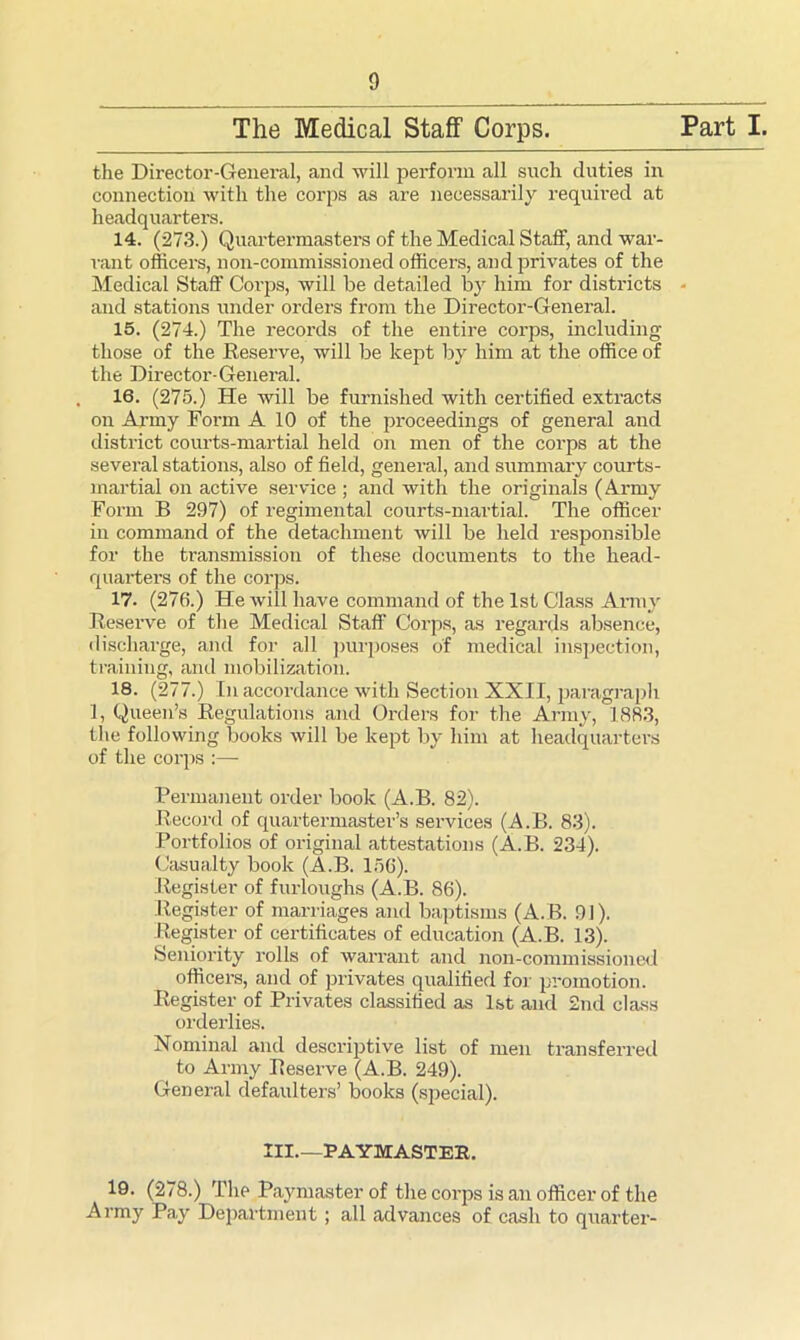 The Medical Staff Corps. Part I. the Director-General, and will perform all such duties in connection with the corps as are necessarily required at headquarters. 14. (273.) Quartermasters of the Medical Staff, and war- rant officers, non-commissioned officers, and privates of the Medical Staff Corps, will be detailed by him for districts - and stations under orders from the Director-General. 15. (274.) The records of the entire corps, including those of the Reserve, will be kept by him at the office of the Director-General. 16. (275.) He will be furnished with certified extracts on Army Form A 10 of the proceedings of general and district courts-martial held on men of the corps at the several stations, also of field, general, and summary courts- martial on active service ; and with the originals (Army Form B 297) of regimental courts-martial. The officer in command of the detachment will be held responsible for the transmission of these documents to the head- quarters of the corps. 17. (276.) He will have command of the 1st Class Army Reserve of the Medical Staff Corps, as regards absence, discharge, and for all purposes of medical inspection, training, and mobilization. 18. (277.) In accordance with Section XXII, paragraph 1, Queen’s Regulations and Orders for the Army, 1883, the following books will be kept by him at headquarters of the corps :— Permanent order book (A.B. 82). Record of quartermaster’s services (A.B. 83). Portfolios of original attestations (A.B. 234). Casualty book (A.B. 156). Register of furloughs (A.B. 86). Register of marriages and baptisms (A.B. 91). Register of certificates of education (A.B. 13). Seniority rolls of warrant and non-commissioned officers, and of privates qualified for promotion. Register of Privates classified as 1st and 2nd class orderlies. Nominal and descriptive list of men transferred to Army Reserve (A.B. 249). General defaulters’ books (special). III.—PAYMASTER. 19. (278.) The Paymaster of the corps is an officer of the Army Pay Department ; all advances of cash to quarter-