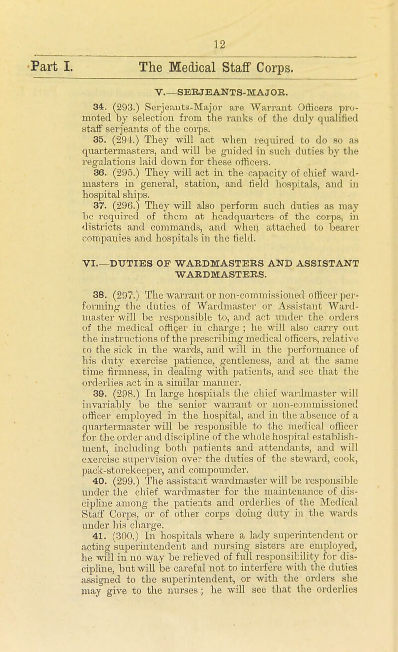 Part I. The Medical Staff Corps. V.—SERJEANTS-MAJOR. 34. (293.) Serjeants-Major are Warrant Officers pro- moted by selection from the ranks of the duly qualified staff serjeants of the corps. 35. (294.) They will act when required to do so as quartermasters, and will be guided in such duties by the regulations laid down for these officers. 36. (295.) They will act in the capacity of chief ward- masters in general, station, and field hospitals, and in hospital ships. 37. (296.) They will also perform such duties as may be required of them at headquarters of the corps, in districts and commands, and when attached to bearer companies and hospitals in the field. VI DUTIES OF WARDMASTERS AND ASSISTANT WARDMASTERS. 38. (297.) The warrantor non-commissioned officer per- forming the duties of Wardmaster or Assistant Ward- master will be responsible to, and act under the orders of the medical officer in charge ; he will also carry out the instructions of the prescribing medical officers, relative to the sick in the wards, and will in the performance of his duty exercise patience, gentleness, and at the same time firmness, in dealing with patients, and see that the orderlies act in a similar manner. 39. (298.) In large hospitals the chief wardmaster will invariably be the senior warrant or non-commissioned officer employed in the hospital, and in the absence of a quartermaster will be responsible to the medical officer for the order and discipline of the whole hospital establish- ment, including both patients and attendants, and will exercise supervision over the duties of the steward, cook, pack-storekeeper, and compounder. 40. (299.) The assistant wardmaster will be responsible under the chief wardmaster for the maintenance of dis- cipline among the patients and orderlies of the Medical Staff Corps, or of other corps doing duty in the wards under his charge. 41. (300.) In hospitals where a lady superintendent or acting superintendent and nursing sisters are employe^, he will in no way be relieved of full responsibility for dis- cipline, but will be careful not to interfere with the duties assigned to the superintendent, or with the orders she may give to the nurses ; he will see that the orderlies