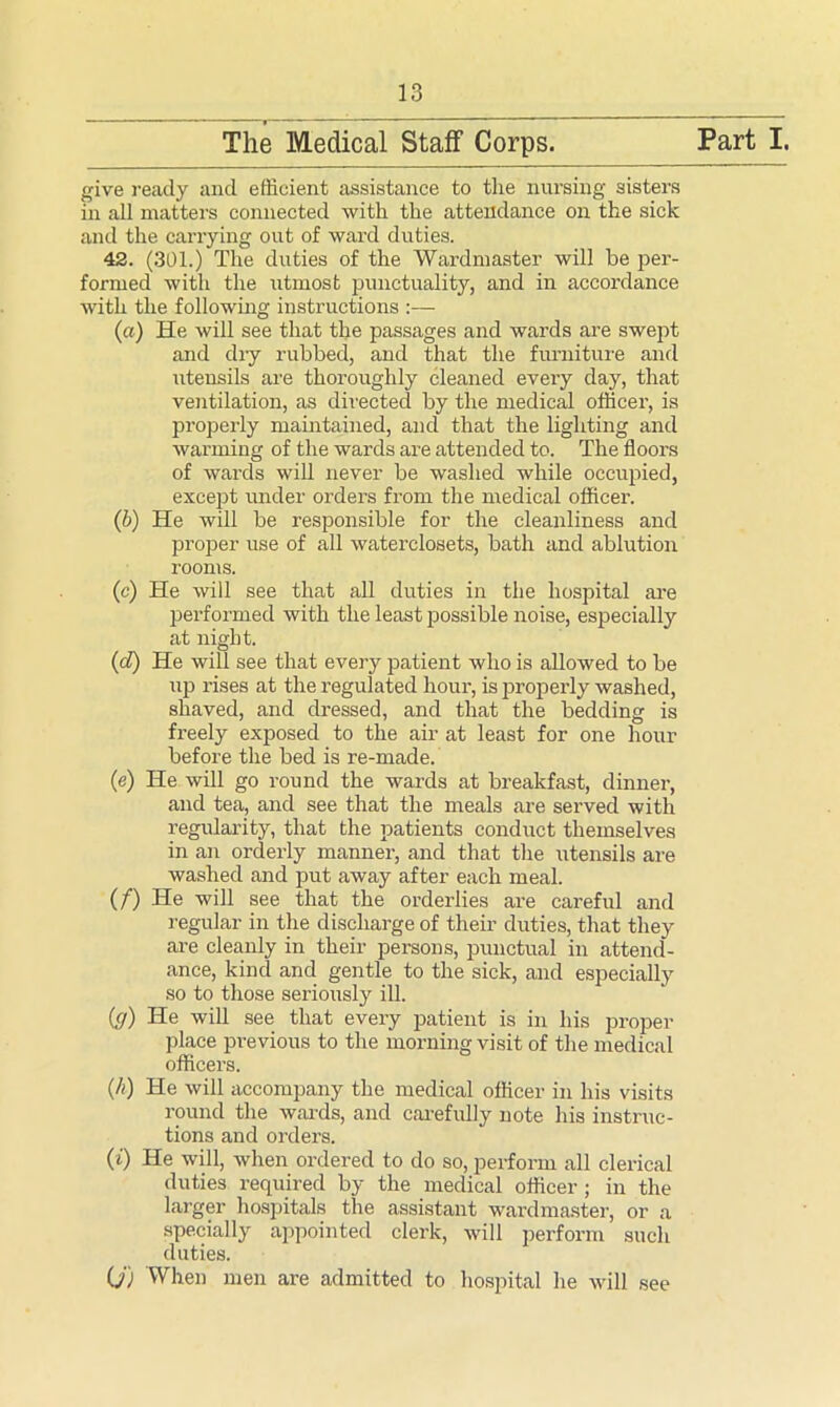 The Medical Staff Corps. Part I. give ready and efficient assistance to the nursing sisters in all matters connected with the attendance on the sick and the carrying out of ward duties. 42. (301.) The duties of the Wardmaster will be per- formed with the utmost punctuality, and in accordance with the following instructions :— (a) He will see that the passages and wards are swept and dry rubbed, and that the furniture and utensils are thoroughly cleaned every day, that ventilation, as directed by the medical officer, is properly maintained, and that the lighting and warming of the wards are attended to. The floors of wards will never be washed while occupied, except under orders from the medical officer. (b) He will be responsible for the cleanliness and proper use of all waterclosets, bath and ablution rooms. (e) He will see that all duties in the hospital are performed with the least possible noise, especially at night. (d) He will see that every patient who is allowed to be up rises at the regulated hour, is properly washed, shaved, and dressed, and that the bedding is freely exposed to the air at least for one hour before the bed is re-made. (e) He will go round the wards at breakfast, dinner, and tea, and see that the meals are served with regularity, that the patients conduct themselves in an orderly manner, and that the utensils are washed and put away after each meal. (/) He will see that the orderlies are careful and regular in the discharge of their duties, that they are cleanly in their persons, punctual in attend- ance, kind and gentle to the sick, and especially so to those seriously ill. iff) He will see that every patient is in his proper place pi’evious to the morning visit of the medical officers. (h) He will accompany the medical officer in his visits round the wards, and carefully note his instruc- tions and orders. (i) He will, when ordered to do so, perform all clerical duties required by the medical officer ; in the larger hospitals the assistant wardmaster, or a specially appointed clerk, will perform such duties. O') When men are admitted to hospital he will see