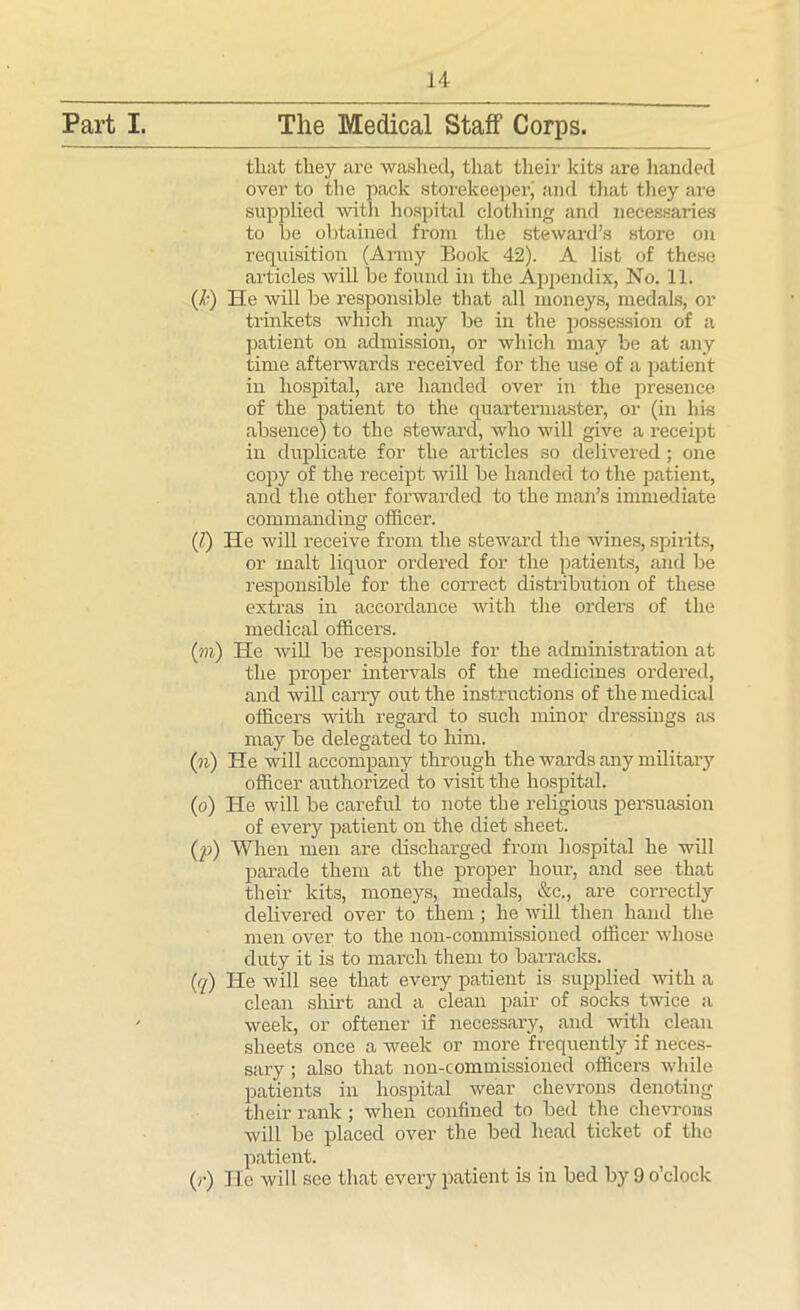 Part I. The Medical Staff Corps. that they are washed, that their kits are handed over to the pack storekeeper,' and that they are supplied with hospital clothing and necessaries to he obtained from the steward’s store on requisition (Army Book 42). A list of these articles will be found in the Appendix, No. 11. (/•) He will be responsible that all moneys, medals, or trinkets which may be in the possession of a patient on admission, or which may be at any time afterwards received for the use of a patient in hospital, are handed over in the presence of the patient to the quartermaster, or (in his absence) to the steward, who will give a receipt in duplicate for the articles so delivered; one copy of the receipt will be handed to the patient, and the other forwarded to the man’s immediate commanding officer. (/) He will receive from the steward the wines, spirits, or malt liquor ordered for the patients, and be responsible for the correct distribution of these extras in accordance with the orders of the medical officers. (?«,) He Avill be responsible for the administration at the proper intervals of the medicines ordered, and will carry out the instructions of the medical officers with regal’d to such minor dressings as may be delegated to him. (n) He will accompany through the wards any military officer authorized to visit the hospital. (o) He will be careful to note the religious persuasion of every patient on the diet sheet. (p) When men are discharged from hospital he will parade them at the proper hour, and see that their kits, moneys, medals, &c., are correctly delivered over to them; he will then hand the men over to the non-commissioned officer whose duty it is to march them to barracks. (q) He will see that every patient is supplied with a clean shirt and a clean pair of socks twice a week, or oftener if necessary, and with clean sheets once a week or more frequently if neces- sary ; also that non-commissioned officers while patients in hospital wear chevrons denoting their rank ; when confined to bed the chevrons will be placed over the bed head ticket of the patient. (»•) He will see that every patient is in bed by 9 o’clock