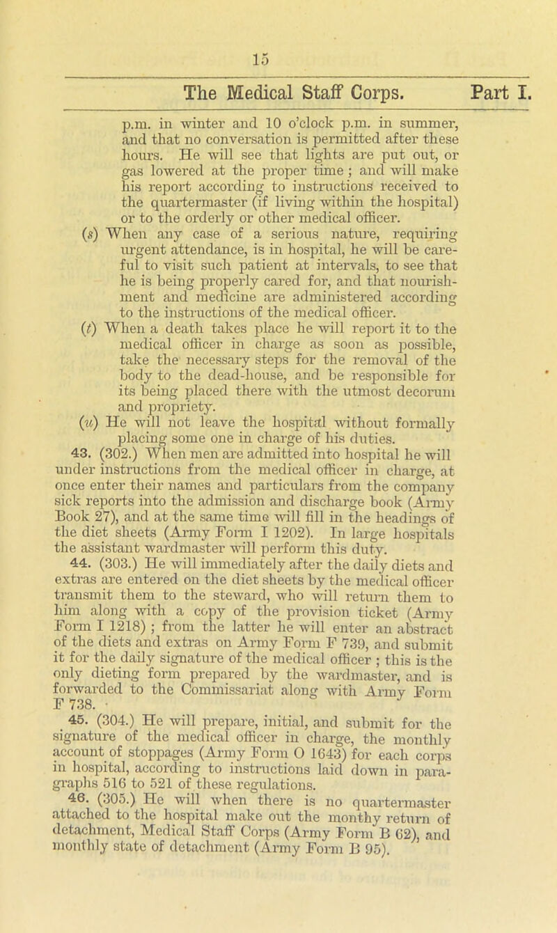 The Medical Staff Corps. Part I. p.m. in winter and 10 o’clock p.m. in summer, and that no conversation is permitted after these hours. He will see that lights are put out, or gas lowered at the proper time ; and will make his report according to instructions received to the quartermaster (if living within the hospital) or to the orderly or other medical officer. (s) When any case of a serious nature, requiring urgent attendance, is in hospital, he will be care- ful to visit such patient at intervals, to see that he is being properly cared for, and that nourish- ment and medicine are administered according to the instructions of the medical officer. (t) When a death takes place he will report it to the medical officer in charge as soon as possible, take the necessary steps for the removal of the body to the dead-house, and be responsible for its being placed there with the utmost decorum and propriety. (u) He will not leave the hospital without formally placing some one in charge of his duties. 43. (302.) When men are admitted into hospital he will under instructions from the medical officer in charge, at once enter their names and particulars from the company sick reports into the admission and discharge book (Army Book 27), and at the same time will fill in the headings of the diet sheets (Army Bonn I 1202). In large hospitals the assistant wardmaster will perform this duty. 44. (303.) He will immediately after the daily diets and extras are entered on the diet sheets by the medical officer transmit them to the steward, who will return them to him along with a copy of the provision ticket (Army Bonn I 1218) ; from the latter he will enter an abstract of the diets and extras on Army Bo.rrn B 739, and submit it for the daily signature of the medical officer ; this is the only dieting form prepared by the wardmaster, and is forwarded to the Commissariat along with Army Bonn B 738. • 45. (304.) He will prepare, initial, and submit for the signature of the medical officer in charge, the monthly account of stoppages (Army Bonn O 1643) for each corps in hospital, according to instructions laid down in para- graphs 516 to 521 of these regulations. 46. (305.) He will when there is no quartermaster attached to the hospital make out the monthy return of detachment, Medical Staff Corps (Army Bonn B 62), and monthly state of detachment (Army Bonn B 95). ’