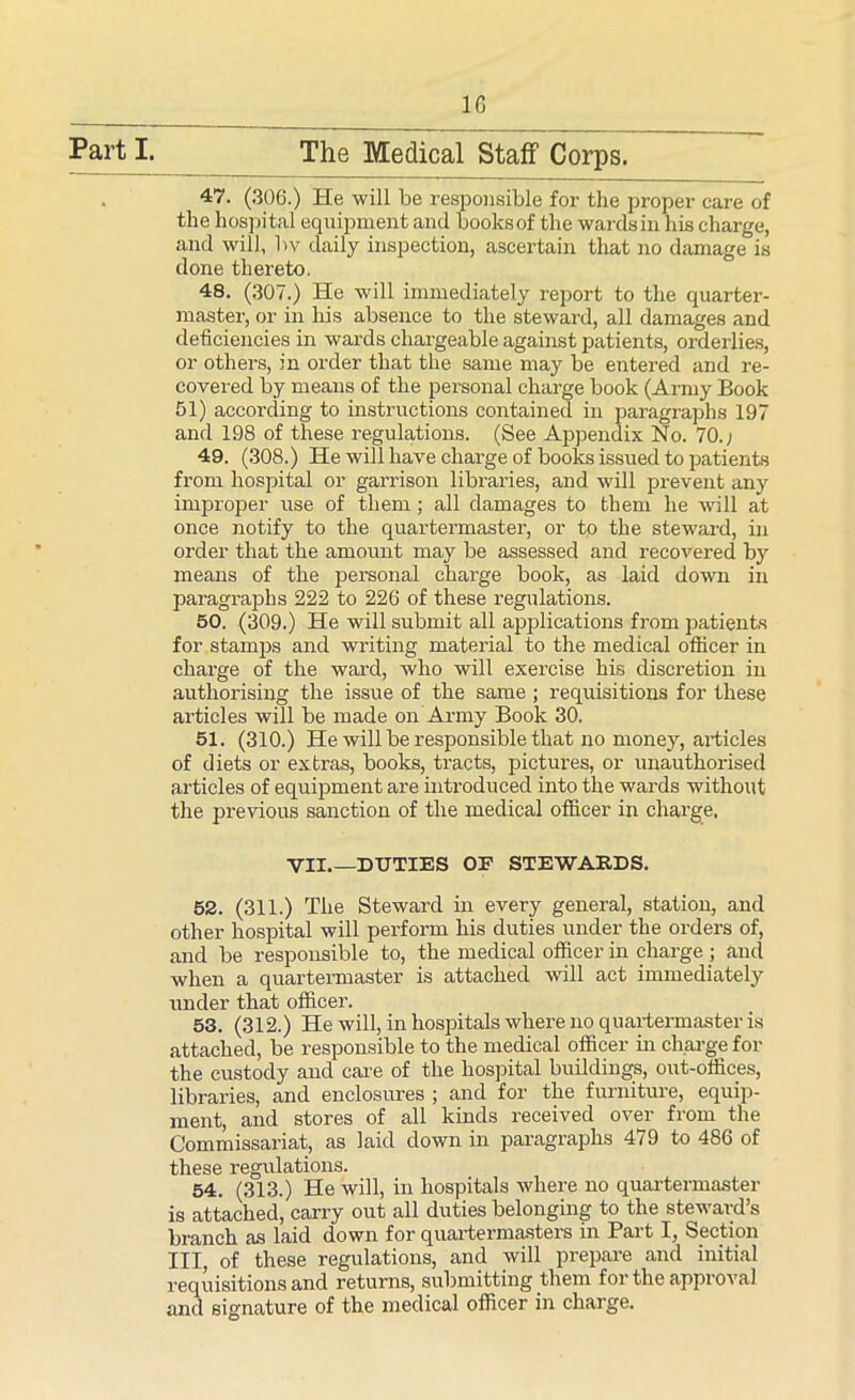 1G 47. (306.) He will be responsible for the proper care of the hospital equipment and books of the wards in his charge, and will, bv daily inspection, ascertain that no damage is done thereto. 48. (307.) He will immediately report to the quarter- master, or in his absence to the steward, all damages and deficiencies in wards chargeable against patients, orderlies, or others, in order that the same may be entered and re- covered by means of the personal charge book (Army Book 51) according to instructions contained in paragraphs 197 and 198 of these regulations. (See Appendix No. 70.; 49. (308.) He will have charge of books issued to patients from hospital or garrison libraries, and will prevent any improper use of them; all damages to them he will at once notify to the quartermaster, or to the steward, in order that the amount may be assessed and recovered by means of the personal charge book, as laid down in paragraphs 222 to 226 of these regulations. 50. (309.) He will submit all applications from patients for stamps and writing material to the medical officer in charge of the ward, who will exercise his discretion in authorising the issue of the same ; requisitions for these articles will be made on Army Book 30. 51. (310.) He will be responsible that no money, articles of diets or extras, books, tracts, pictures, or unauthorised articles of equipment are introduced into the wards without the previous sanction of the medical officer in charge, VII.—DUTIES OP STEWARDS. 52. (311.) The Steward in every general, station, and other hospital will perform his duties under the orders of, and be responsible to, the medical officer in charge ; and when a quartermaster is attached will act immediately under that officer. 53. (312.) He will, in hospitals where no quartermaster is attached, be responsible to the medical officer in charge for the custody and care of the hospital buildings, out-offices, libraries, and enclosures ; and for the furniture, equip- ment, and stores of all kinds received over from the Commissariat, as laid down in paragraphs 479 to 486 of these regulations. 54. (313.) He will, in hospitals where no quartermaster is attached, carry out all duties belonging to the steward’s branch as laid down for quartermasters in Part I, Section III, of these regulations, and will prepare and initial requisitions and returns, submitting them for the approval and signature of the medical officer in charge.