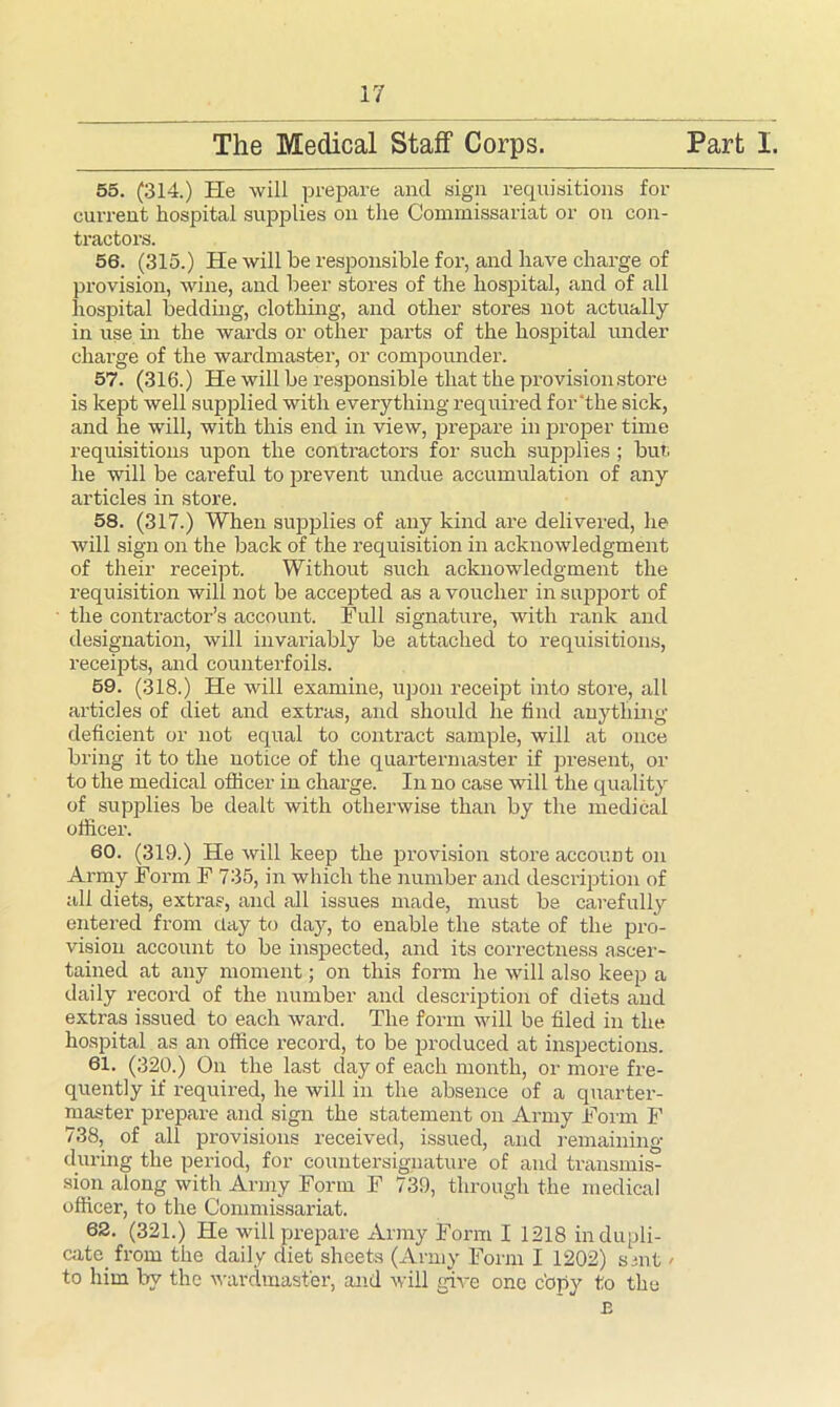 55. (314.) He will prepare and sign requisitions for current hospital supplies on the Commissariat or on con- tractors. 56. (315.) He will be responsible for, and have charge of provision, wine, and beer stores of the hospital, and of all hospital bedding, clothing, and other stores not actually in use in the wards or other parts of the hospital under charge of the wardmaster, or compounder. is kept well supplied with everything required for‘the sick, and lie will, with this end in view, prepare in proper time requisitions upon the contractors for such supplies ; but he will be careful to prevent undue accumulation of any articles in store. 58. (317.) When supplies of any kind are delivered, he will sign on the back of the requisition in acknowledgment of their receipt. Without such acknowledgment the requisition will not be accepted as a voucher in support of the contractor’s account. Full signature, with rank and designation, will invariably be attached to requisitions, receipts, and counterfoils. 59. (318.) He will examine, upon receipt into store, all articles of diet and extras, and should he find anything deficient or not equal to contract sample, will at once bring it to the notice of the quartermaster if present, or to the medical officer in charge. In no case will the quality of supplies be dealt with otherwise than by the medical officer. 60. (319.) He will keep the provision store account on Army Form F 735, in which the number and description of all diets, extras, and all issues made, must be carefully entered from clay to day, to enable the state of the pro- vision account to be inspected, and its correctness ascer- tained at any moment; on this form he will also keep a daily record of the number and description of diets and extras issued to each ward. The form will be filed in the hospital as an office record, to be produced at inspections. 61. (320.) On the last clay of each month, or more fre- quently if required, he will in the absence of a quarter- master prepare and sign the statement on Army Form F 738, of all provisions received, issued, and remaining during the period, for countersignature of and transmis- sion along with Army Form F 739, through the medical officer, to the Commissariat. 62. (321.) He will prepare Army Form I 1218 in dupli- cate from the daily diet sheets (Army Form I 1202) suit / to him by the wardmaster, and will give one copy to the E