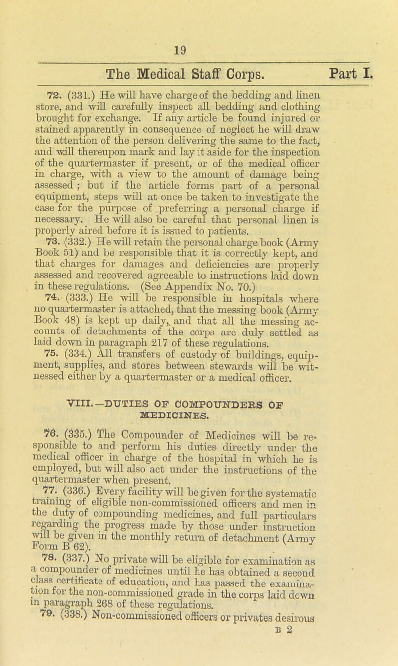 store, and will carefully inspect all bedding and clothing brought for exchange. If any article be found injured or stained apparently in consequence of neglect he will draw the attention of the person delivering the same to the fact, and will thereupon mark and lay it aside for the inspection in charge, with a view to the amount of damage being assessed ; but if the article forms part of a personal equipment, steps will at once be taken to investigate the case for the purpose of preferring a personal charge if necessary. He will also be careful that personal linen is properly aired before it is issued to patients. 73. (332.) He will retain the personal charge book (Army Book 51) and be responsible that it is correctly kept, and that charges for damages and deficiencies are properly assessed and recovered agreeable to instructions laid down in these regulations. (See Appendix No. 70.) 74. (333.) He will be responsible in hospitals where no quartermaster is attached, that the messing book (Army Book 48) is kept up daily,, and that all the messing ac- counts of detachments of the corps are didy settled as laid down in paragraph 217 of these regulations. 75. (334.) All transfers of custody of buildings, equip- ment, supplies, and stores between stewards will be wit- nessed either by a quartermaster or a medical officer. VIII.—DUTIES OP COMPOUNDERS OP MEDICINES. 76. (335.) The Compounder of Medicines mil be re- sponsible to and perform his duties directly under the medical officer in charge of the hospital in which he is employed, but will also act under the instructions of the quartermaster when present. 77. (336.) Every facility will be given for the systematic training of eligible non-commissioned officers and men in the duty of compounding medicines, and full particulars regarding the progress made by those under instruction will be given in the monthly return of detachment (Army Form B 62). v 17 78. (337.) No private will be eligible for examination as a compounder of medicines until he has obtained a second class certificate of education, and has passed the examina- tion for the non-commissioned grade in the corps laid down in paragraph 268 of these regulations. 79. (338.) Non-commissioned officers or privates desirous b 2